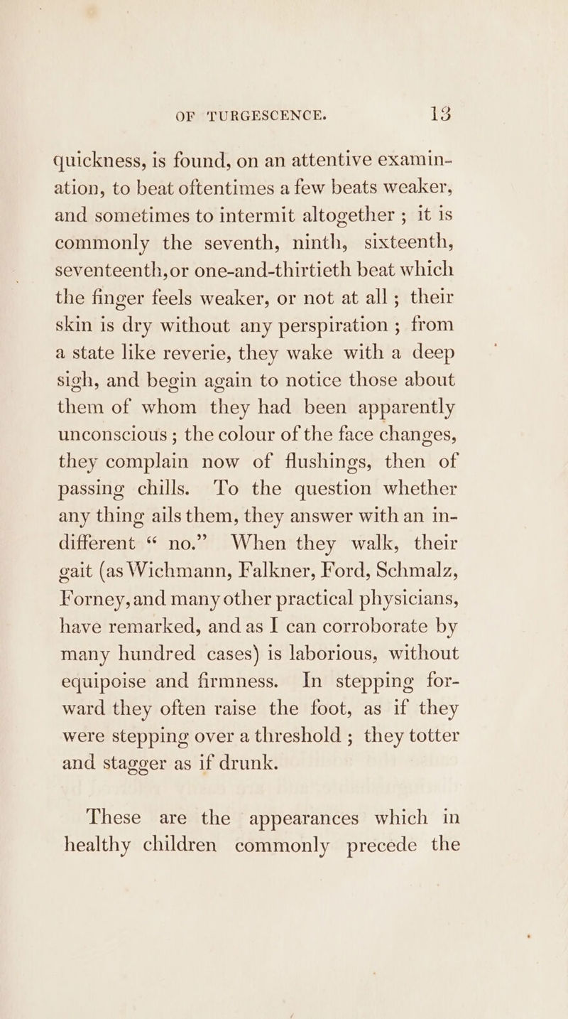 quickness, is found, on an attentive examin- ation, to beat oftentimes a few beats weaker, and sometimes to intermit altogether ; it is commonly the seventh, ninth, sixteenth, seventeenth,or one-and-thirtieth beat which the finger feels weaker, or not at all; their skin is dry without any perspiration ; from a state like reverie, they wake with a deep sigh, and begin again to notice those about them of whom they had been apparently unconscious ; the colour of the face changes, they complain now of flushings, then of passing chills. To the question whether any thing ails them, they answer with an in- different “ no.” When they walk, their gait (as Wichmann, Falkner, Ford, Schmalz, Forney, and many other practical physicians, have remarked, and as I can corroborate by many hundred cases) is laborious, without equipoise and firmness. In stepping for- ward they often raise the foot, as if they were stepping over a threshold ; they totter and stagger as if drunk. These are the appearances which in healthy children commonly precede the