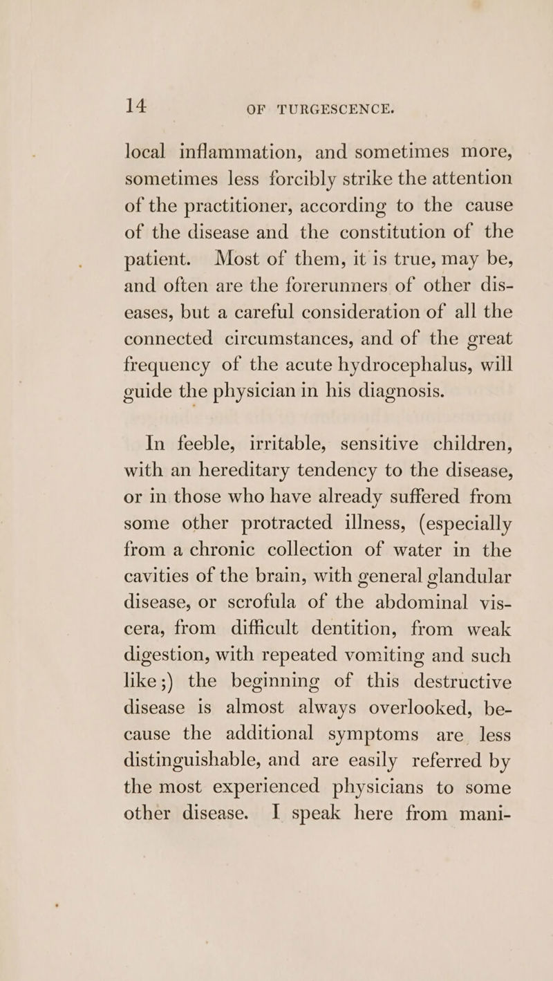 local inflammation, and sometimes more, sometimes less forcibly strike the attention of the practitioner, according to the cause of the disease and the constitution of the patient. Most of them, it is true, may be, and often are the forerunners of other dis- eases, but a careful consideration of all the connected circumstances, and of the great frequency of the acute hydrocephalus, will guide the physician in his diagnosis. In feeble, irritable, sensitive children, with an hereditary tendency to the disease, or in those who have already suffered from some other protracted illness, (especially from achronic collection of water in the cavities of the brain, with general glandular disease, or scrofula of the abdominal vis- cera, from difficult dentition, from weak digestion, with repeated vomiting and such like ;) the beginning of this destructive disease is almost always overlooked, be- cause the additional symptoms are. less distinguishable, and are easily referred by the most experienced physicians to some other disease. I speak here from mani-