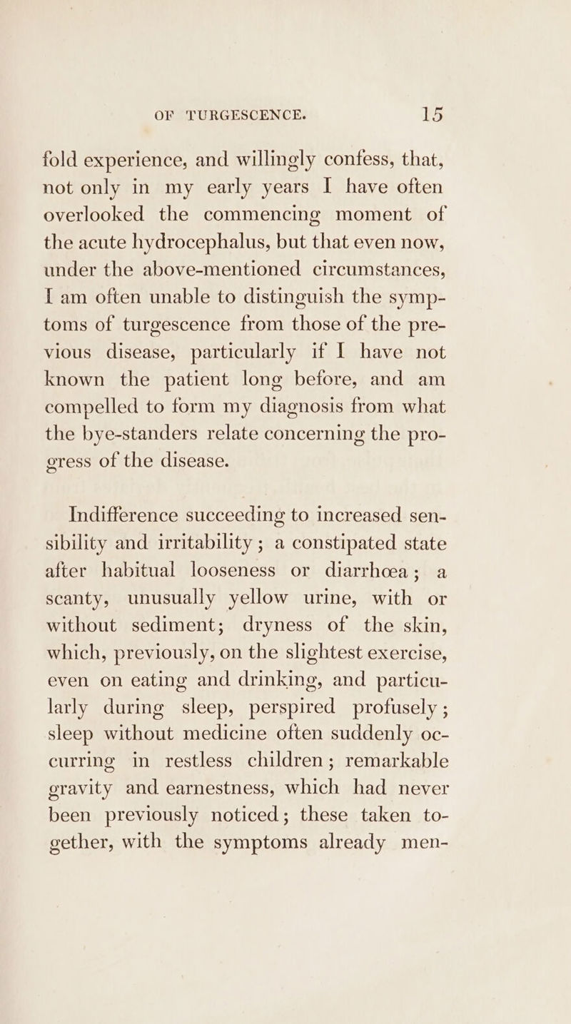 fold experience, and willingly confess, that, not only in my early years I have often overlooked the commencing moment of the acute hydrocephalus, but that even now, under the above-mentioned circumstances, I am often unable to distinguish the symp- toms of turgescence from those of the pre- vious disease, particularly if I have not known the patient long before, and am compelled to form my diagnosis from what the bye-standers relate concerning the pro- gress of the disease. Indifference succeeding to increased sen- sibility and irritability ; a constipated state after habitual looseness or diarrhoea; a scanty, unusually yellow urine, with or without sediment; dryness of the skin, which, previously, on the slightest exercise, even on eating and drinking, and particu- larly during sleep, perspired profusely ; sleep without medicine often suddenly oc- curring in restless children; remarkable gravity and earnestness, which had never been previously noticed; these taken to- gether, with the symptoms already men-