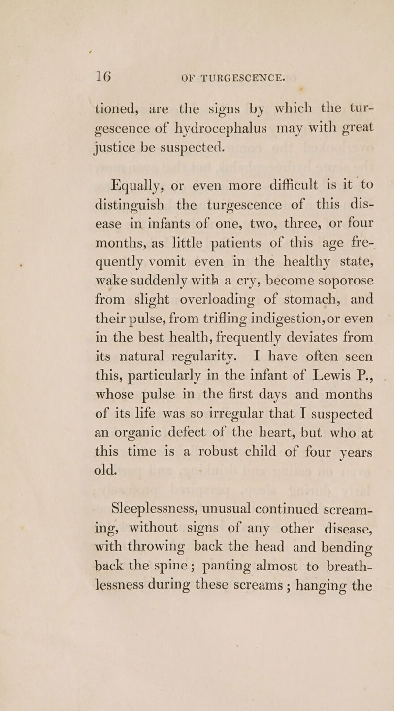 tioned, are the siens by which the tur- gescence of hydrocephalus may with great Justice be suspected. Equally, or even more difficult is it to distinguish the turgescence of this dis- ease in infants of one, two, three, or four months, as little patients of this age fre- quently vomit even in the healthy state, wake suddenly with a cry, become soporose from slight overloading of stomach, and their pulse, from trifling indigestion,or even in the best health, frequently deviates from its natural regularity. I have often seen this, particularly in the infant of Lewis P., whose pulse in the first days and months of its life was so irregular that I suspected an organic defect of the heart, but who at this time is a robust child of four years old. Sleeplessness, unusual continued scream- ing, without signs of any other disease, with throwing back the head and bending back the spine; panting almost to breath- lessness during these screams ; hanging the