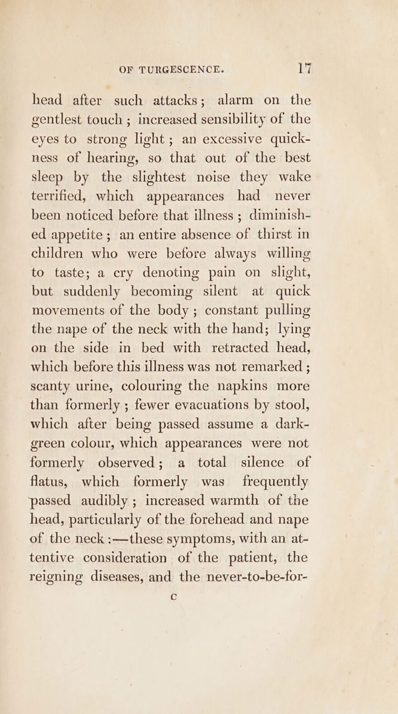 head after such attacks; alarm on the gentlest touch ; increased sensibility of the eyes to strong light; an excessive quick- ness of hearing, so that out of the best sleep by the slightest noise they wake terrified, which appearances had never been noticed before that illness ; diminish- ed appetite ; an entire absence of thirst in children who were before always willing to taste; a cry denoting pain on slight, but suddenly becoming silent at quick movements of the body ; constant pulling the nape of the neck with the hand; lying on the side in bed with retracted head, which before this illness was not remarked ; scanty urine, colouring the napkins more than formerly ; fewer evacuations by stool, which after being passed assume a dark- green colour, which appearances were not formerly observed; a total silence of flatus, which formerly was frequently passed audibly ; increased warmth of the head, particularly of the forehead and nape of the neck :—these symptoms, with an at- tentive consideration of the patient, the reigning diseases, and the never-to-be-for- C