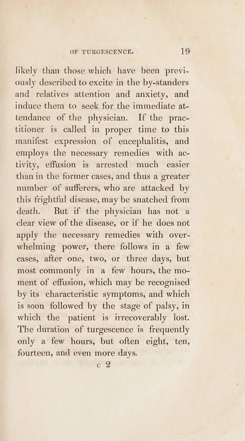 likely than those which have been previ- ously described to excite in the by-standers and relatives attention and anxiety, and induce them to seek for the immediate at- tendance of the physician. If the prac- titioner is called in proper time to this manifest expression of encephalitis, and employs the necessary remedies with ac- tivity, effusion is arrested much _ easier than in the former cases, and thus a greater number of sufferers, who are attacked by this frightful disease, may be snatched from death. But if the physician has not a clear view of the disease, or if he does not apply the necessary remedies with over- whelming power, there follows in a few cases, after one, two, or three days, but most commonly in a few hours, the mo- ment of effusion, which may be recognised by its characteristic symptoms, and which is soon followed by the stage of palsy, in which the patient is irrecoverably lost. The duration of turgescence is frequently only a few hours, but often eight, ten, _ fourteen, and even more days. ober