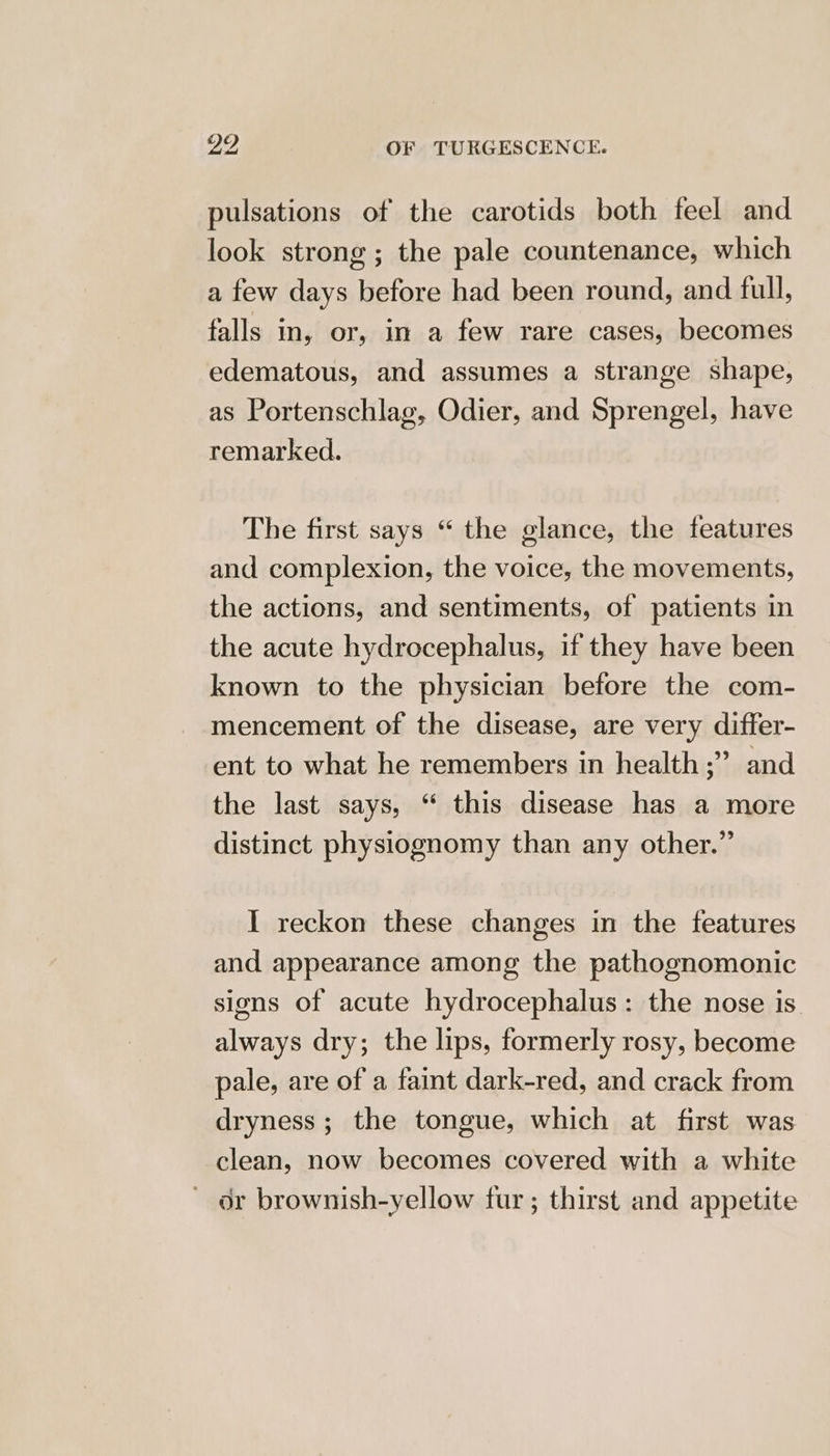 pulsations of the carotids both feel and look strong; the pale countenance, which a few days before had been round, and full, falls in, or, in a few rare cases, becomes edematous, and assumes a strange shape, as Portenschlag, Odier, and Sprengel, have remarked. The first says “ the glance, the features and complexion, the voice, the movements, the actions, and sentiments, of patients in the acute hydrocephalus, if they have been known to the physician before the com- mencement of the disease, are very differ- ent to what he remembers in health ;” and the last says, “ this disease has a more distinct physiognomy than any other.” I reckon these changes in the features and appearance among the pathognomonic signs of acute hydrocephalus: the nose is always dry; the lips, formerly rosy, become pale, are of a faint dark-red, and crack from dryness; the tongue, which at first was clean, now becomes covered with a white or brownish-yellow fur ; thirst and appetite