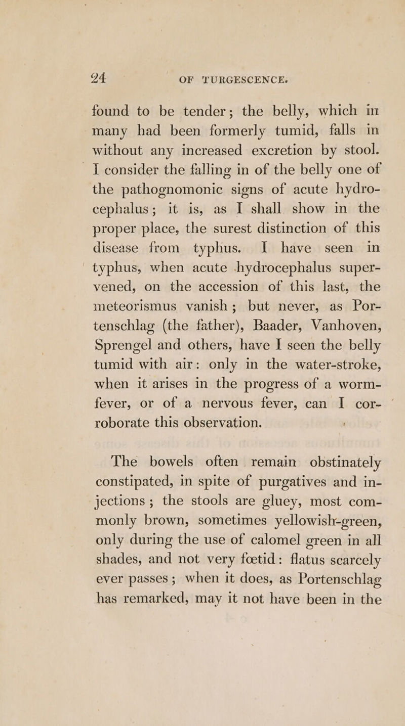 found to be tender; the belly, which in many had been formerly tumid, falls in without any increased excretion by stool. I consider the falling in of the belly one of the pathognomonic signs of acute hydro- cephalus; it is, as I shall show in the proper place, the surest distinction of this disease from typhus. I have seen in typhus, when acute -hydrocephalus super- vened, on the accession of this last, the meteorismus vanish; but never, as Por- tenschlag (the father), Baader, Vanhoven, Sprengel and others, have I seen the belly tumid with air: only in the water-stroke, when it arises in the progress of a worm- fever, or of a nervous fever, can I cor- © roborate this observation. The bowels often remain obstinately constipated, in spite of purgatives and in- jections ; the stools are gluey, most com- monly brown, sometimes yellowish-green, only during the use of calomel green in all shades, and not very foetid: flatus scarcely ever passes ; when it does, as Portenschlag has remarked, may it not have been in the