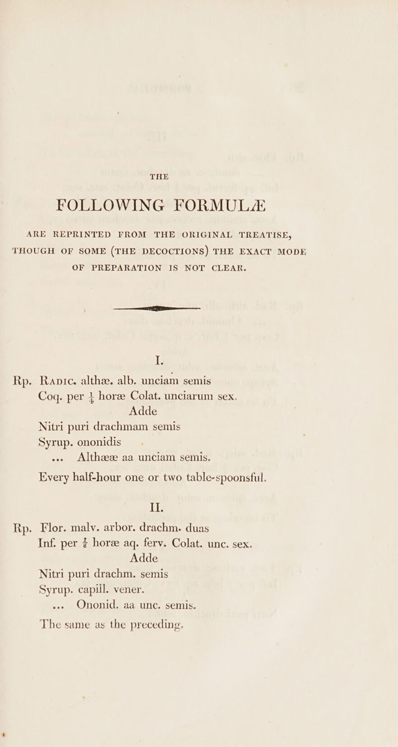 THE FOLLOWING FORMULA ARE REPRINTED FROM THE ORIGINAL TREATISE, THOUGH OF SOME (THE DECOCTIONS) THE EXACT MODE OF PREPARATION IS NOT CLEAR. T; Rp. Ranpıc. althee. alb. unciam semis Coq. per 4 hore Colat. unciarum sex. Adde Nitri puri drachmam semis Syrup. ononidis ... Althaeee aa unciam semis. Every half-hour one or two table-spoonsful. II. Rp. Flor. malv. arbor. drachm. duas Inf. per ¢ horee aq. ferv. Colat. unc. sex. Adde Nitri puri drachm. semis Syrup. capill. vener. ... Ononid. aa unc. semis.