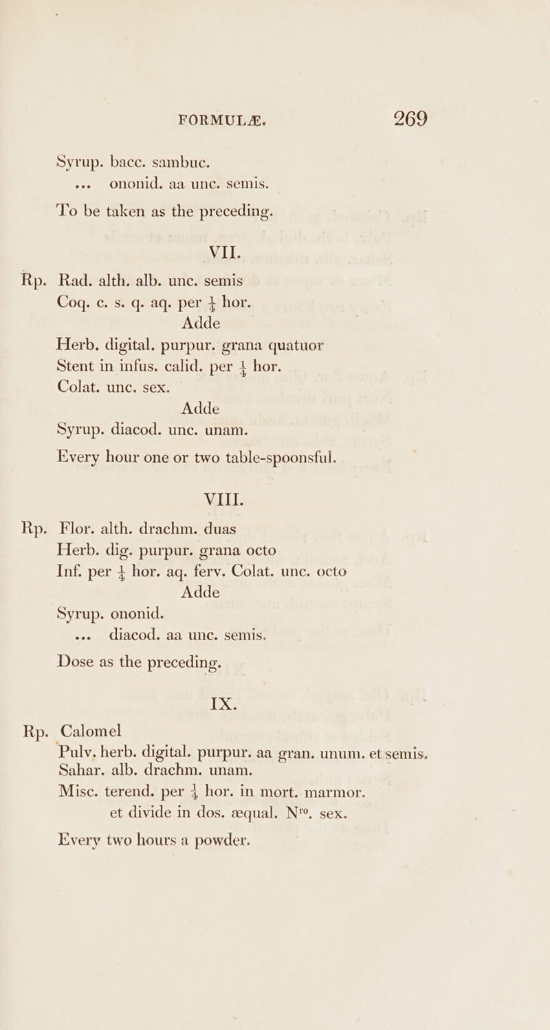 Syrup. bacc. sambuc. ess ononid. aa unc. semis. To be taken as the preceding. VI. Cog. c. s. q. aq. per 4 hor. Adde Herb. digital. purpur. grana quatuor Stent in infus. calid. per 4 hor. Colat. unc. sex. Adde Syrup. diacod. unc. unam. Every hour one or two table-spoonsful. NZELL: Flor. alth. drachm. duas Herb. dig. purpur. grana octo Inf. per 4 hor. aq. ferv. Colat. unc. octo Adde Syrup. ononid. .... diacod. aa unc. semis. Dose as the preceding. IX. Calomel Pulv. herb. digital. purpur. aa gran. unum. et semis. Sahar. alb. drachm. unam. Misc. terend. per 4 hor. in mort. marmor. et divide in dos. sequal. N'. sex. Every two hours a powder.