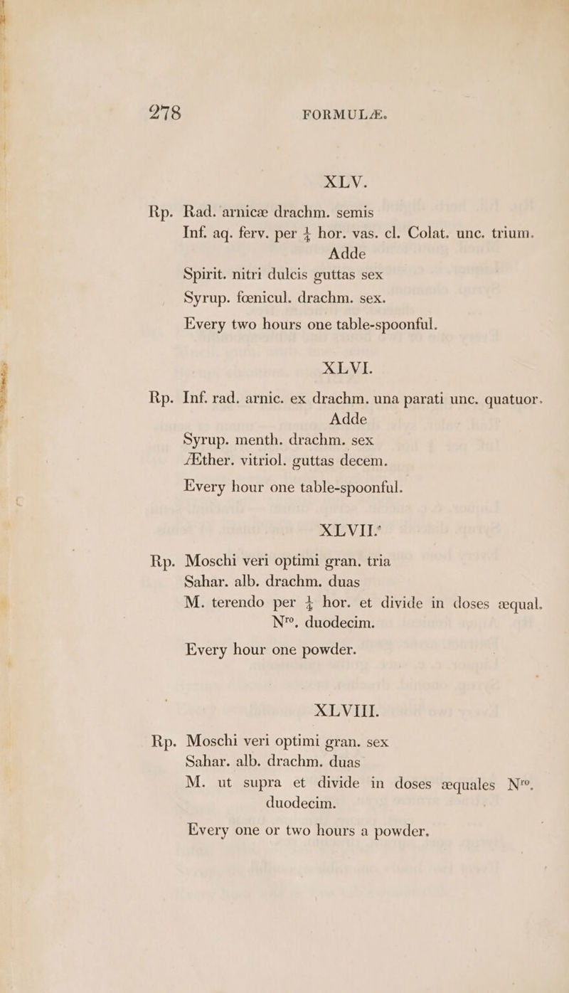 XLV. Rp. Rad. arnicze drachm. semis Inf. aq. ferv. per + hor. vas. cl. Colat. unc. trium. per 4 Adde Spirit. nitri dulcis guttas sex Syrup. foenicul. drachm. sex. Every two hours one table-spoonful. XLVI. Rp. Inf. rad. arnic. ex drachm. una parati unc. quatuor. Adde Syrup. menth. drachm. sex /Kither. vitriol. guttas decem. Every hour one table-spoonful. XLVII. Rp. Moschi veri optimi gran. tria Sahar. alb. drachm. duas M. terendo per 4 hor. et divide in doses sequal. N’, duodecim. Every hour one powder. XLVIII. Rp. Moschi veri optimi gran. sex Sahar. alb. drachm. duas M. ut supra et divide in doses a»quales N™. duodecim. Every one or two hours a powder.
