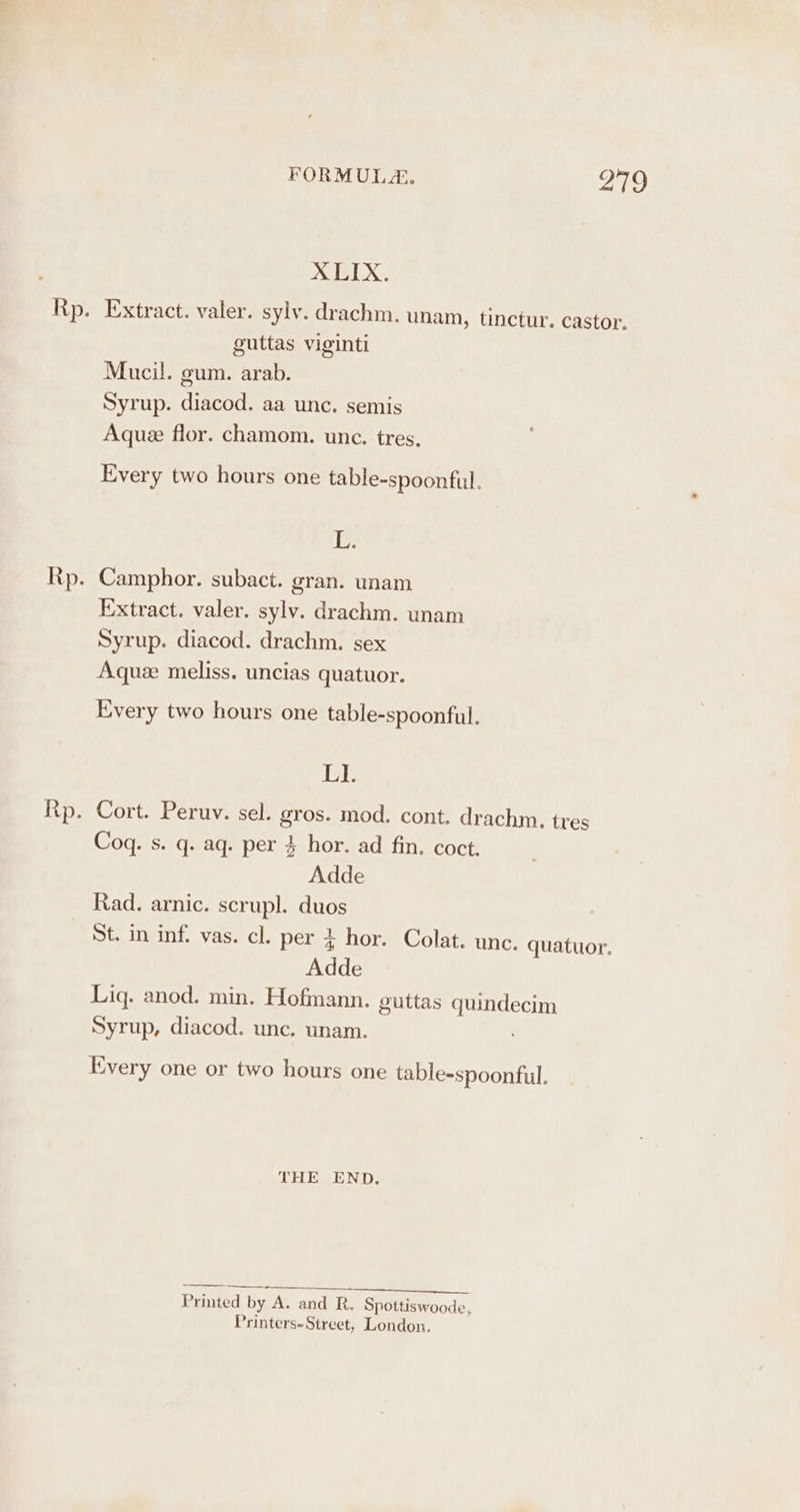 XLIX. Extract. valer. sylv. drachm. unam, tinctur. castor, guttas viginti Mucil. gum. arab. Syrup. diacod. aa unc. semis Aqua flor. chamom. unc. tres. Every two hours one table-spoonful. L. Camphor. subact. gran. unam Extract. valer. sylv. drachm. unam Syrup. diacod. drachm. sex Aquze meliss. uncias quatuor. Every two hours one table-spoonful. LI. Coq. s. q. aq. per 3 hor. ad fin. coct. Adde Rad. arnic. scrupl. duos St. in inf. vas. cl. per 4 hor. Colat. unc. quatuor. Adde Liq. anod. min. Hofmann. guttas quindecim Syrup, diacod. unc. unam. Every one or two hours one table-spoonful. THE END. : ing —__ Printed by A. and R. Spottiswoode, Printers-Street, London.