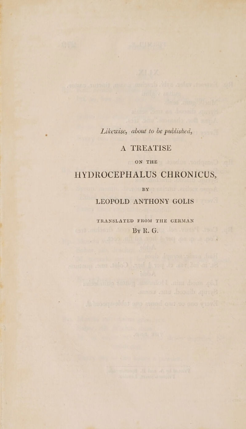 Likewise, about to be published, A TREATISE ON THE HYDROCEPHALUS CHRONICUS, BY LEOPOLD ANTHONY GOLIS TRANSLATED FROM THE GERMAN By R. G.