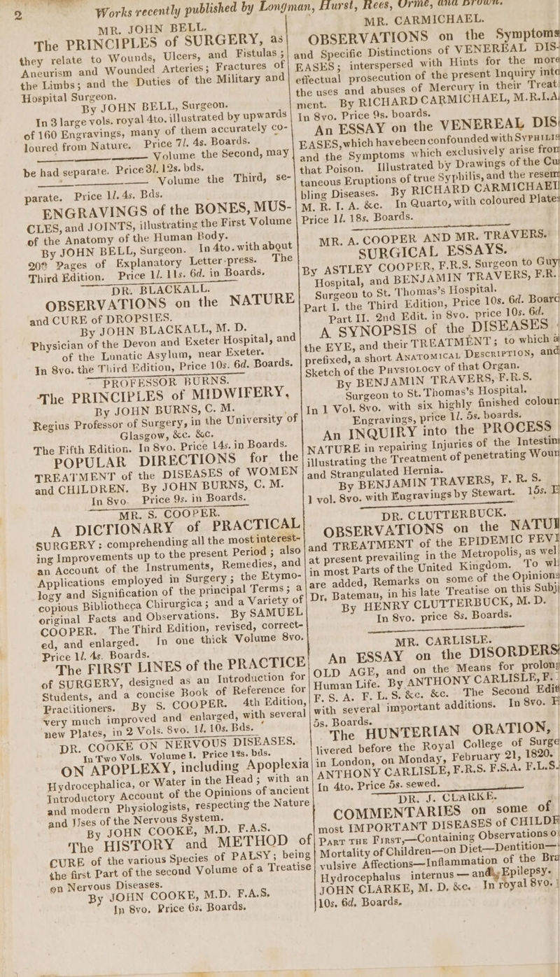 MR. JOHN BELL. The PRINCIPLES of SURGERY, as they relate to Wounds, Ulcers, and Fistulas ; SAUTE, LEER, UT ee eee MR. CARMICHAEL. OBSERVATIONS on the Symptoms the Limbs; and the Duties of the Military and Hospital Surgeon. By JOHN BELL, Surgeon. In 3 large vols. royal 4to. iNustrated by upwards of 160 Engravings, many of them accurately Co- loured from Nature. Price 7l. 4s. Boards. , Volume the Second, may be had separate. Price 3/, 12s. bds. Volume the Third, se- parate. Price 11. 4s. Bds. ENGRAVINGS of the BONES, MUS- of the Anatomy of the Human Body. By JOHN BELL, Surgeon. In 4to. with about 20% Pages of Explanatory Letter-press. The Third Edition. Price 1/. 11s. 6d. in Boards. DR. BLACKALL. OBSERVATIONS on the NATURE and CURE of DROPSIES. By JOHN BLACKALL, M. D. Physician of the Devon and Exeter Hospital, and of the Lunatic Asylum, near Exeter. In 8vo. the Third Edition, Price 10s. 6d. Boards. PROFESSOR BURNS. The PRINCIPLES of MIDWIFERY, By JOHN BURNS, C. M. Regius Professor of Surgery, in the University of Glasgow, &amp;c. &amp;c. The Fifth Edition. In 8vo. Price 14s. in Boards. POPULAR DIRECTIONS for the TREATMENT of the DISEASES of WOMEN and CHILDREN, By JOHN BURNS, C. M. In Svo. Price 9s. in Boards. MR. S. COOPER. A DICTIONARY of PRACTICAL SURGERY : comprehending all the most intérest- ing Improvements up to the present Period ; an Account of the Instruments, Remedies, an Applications employed in Surgery ; the Etymo- logy and copious Bibliotheca Chirurgica; and original Facts and Observations. By SAMUEL COOPER. The Third Edition, revised, correct- ed, and enlarged. In one thick Volume 8vo. Price 11. 4s. Boards. The FIRST LINES of the PRACTICE of SURGERY, designed as an Introduction for Students, and a concise Book of Reference for Practitioners. By 5. COOPER. 4th Edition, very much improved new Plates, in 2 Vols. Svo. 11. 10s. Bds. ° DR. COOKE ON NERVOUS DISEASES. In Two Vols. Volume I. Price 12s. bds. ON APOPLEXY, including Hydrocephalica, or Water in the Head ; Introductory Account of the Opinions of ancien and modern Physiologists, respecting the Nature and JJses of the Nervous System. By JOHN COOKE, M.D. F.A.S. of the present Inquiry inta of Mercury in their Treat: By RICHARD CARMICHAEL, M.R.LA| An ESSAY on the VENEREAL DIS: Illustrated by Drawings of the Cu of true Syphilis, and the resem By RICHARD CARMICHAEI In Quarto, with coloured Plate: 1l. 18s. Boards. wee Pe ae eh oi ee MR. A. COOPER AND MR. TRAVERS. SURGICAL ESSAYS. Hospital, and BENJAMIN TRAVERS, FR. Surgeon to St. Thomas’s Hospital. Part II. 2nd Edit. in 8vo. price 10s. 6d. A SYNOPSIS of the DISEASES - refixed, a short ANATOMICAL Descrırrion, and By BENJAMIN TRAVERS, F.B.S. Surgeon to St. Thomas’s Hospital. Engravings, price 11. 5s. boards. An INQUIRY into the PROCESS Injuries of the Intestins Hernia. By BENJAMIN TRAVERS, F. R. 5. 8yo. with Engravings by Stewart. 15s. E DR. CLUTTERBUCK. OBSERVATIONS on_ the NATUI added, Remarks on some of the Opinions Bateman, in his late Treatise on this Subjj By HENRY CLUTTERBUCK, M. D. In 8vo. price 8s. Boards. MR. CARLISLE. An ESSAY on the DISORDERS: OLD AGE, and on the Means for prolong Human Life. By ANTHONY CARLISLE, F. - F.S. A. F. LS. &amp;e. &amp;c. The Second Editi ith several important additions. In 8vo. Fi 5s. Boards. The HUNTERIAN ORATION, livered before the Royal College of Surge on Monday, February 21, 1820. Price 5s. sewed. DR. J. CLARKE. COMMENTARIES on some of most IMPORTANT DISEASES of CHILDE the first Part of the second on Nervous Diseases. By JOHN COOKE, M.D. F.A.S, In 8vo. Price 6s. Boards. of Children—on Diet— Dentition—' internus — andiy Epilepsy- Hydrocephalus In royal 8vo. | JOHN CLARKE, M. D. &amp;c. 10s, 6d. Boards.