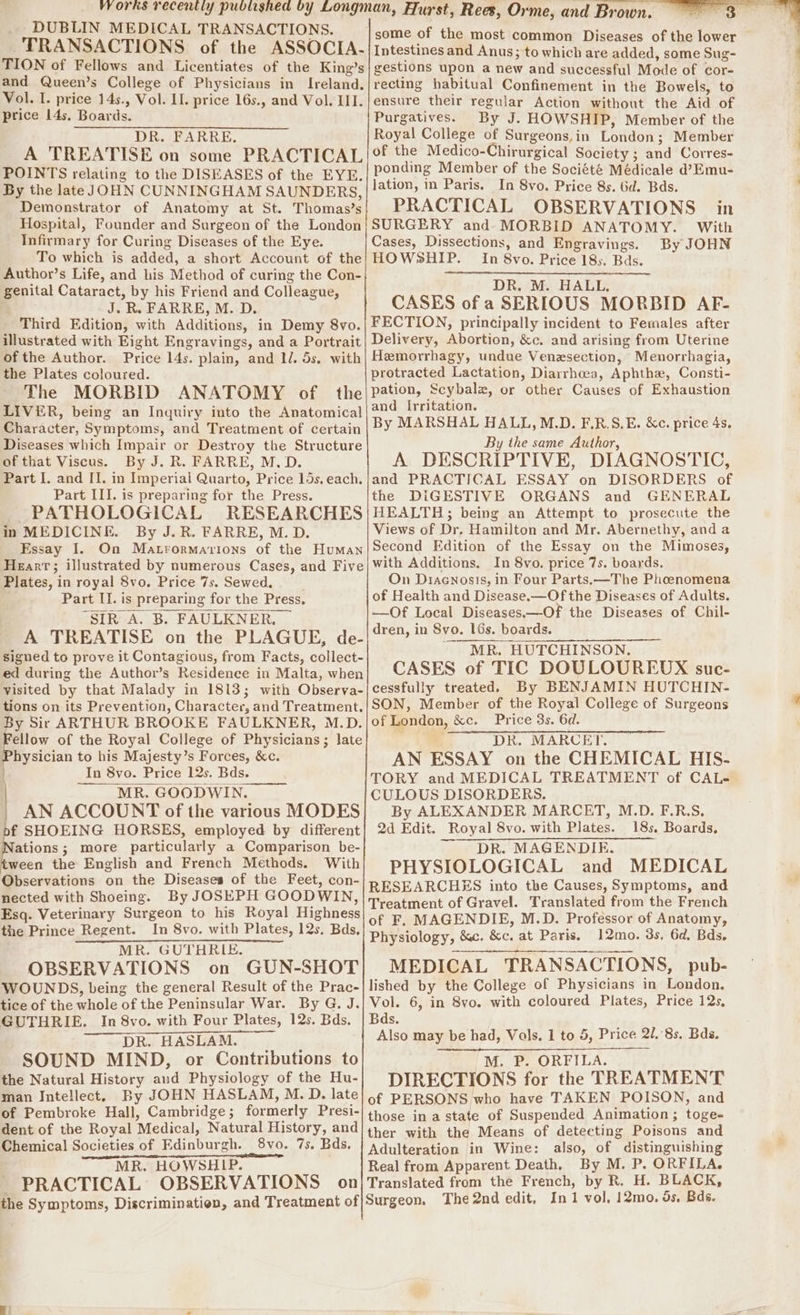 DUBLIN MEDICAL TRANSACTIONS. TRANSACTIONS of the ASSOCIA. TION of Fellows and Licentiates of the King’s and Queen’s College of Physicians in Ireland. Vol. I. price 14s., Vol. II. price 16s., and Vol. III. price 14s, Boards. DR. FARRE. A TREATISE on some PRACTICAL POINTS relating to the DISEASES of the EYE. By the late JOHN CUNNINGHAM SAUNDERS, Demonstrator of Anatomy at St. Thomas’s Hospital, Founder and Surgeon of the London Infirmary for Curing Diseases of the Eye. To which is added, a short Account of the Author’s Life, and his Method of curing the Con- genital Cataract, by his Friend and Colleague, J. R. FARRE, M. D. Third Edition, with Additions, in Demy 8vo. illustrated with Eight Engravings, and a Portrait of the Author. Price 14s. plain, and 1. 5s. with the Plates coloured. The MORBID ANATOMY of the LIVER, being an Inquiry into the Anatomical Character, Symptoms, and Treatment of certain Diseases which Impair or Destroy the Structure of that Viscus. By J. R. FARRE, M.D. Part I. and II. in Imperial Quarto, Price 15s. each. Part III. is preparing for the Press. PATHOLOGICAL RESEARCHES in MEDICINE. By J. R. FARRE, M. D. Essay I. On Matrormavions of the Human Plates, in royal 8vo. Price 7s. Sewed, Part II. is preparing for the Press. SIR A. B. FAULKNER. By Sir ARTHUR BROOKE FAULKNER, M.D. Physician to his Majesty’s Forces, &c. ) In 8vo. Price 12s. Bds. MR. GOODWIN. | AN ACCOUNT of the various MODES pf SHOEING HORSES, employed by different ations; more particularly a Comparison be- ween the English and French Methods. With Observations on the Diseases of the Feet, con- nected with Shoeing. By JOSEPH GOODWIN, Esq. Veterinary Surgeon to his Royal Highness the Prince Regent. In 8vo. with Plates, 12s, Bds. MR. GUTHRIE. OBSERVATIONS on GUN-SHOT WOUNDS, being the general Result of the Prac- tice of the whole of the Peninsular War. By G. J. GUTHRIE. In 8vo. with Four Plates, 12s. Bds. DR. HASLAM. ; SOUND MIND, or Contributions to the Natural History and Physiology of the Hu- man Intellect. By JOHN HASLAM, M. D. late of Pembroke Hall, Cambridge; formerly Presi- dent of the Royal Medical, Natural History, and Chemical Societies of Edinburgh. 8vo. 7s. Bds, PRACTICAL OBSERVATIONS on some of the most common Diseases of the lower Intestines and Anus; to which are added, some Sug- gestions upon a new and successful Mode of cor- recting habitual Confinement in the Bowels, to ensure their regular Action without the Aid of Purgatives. By J. HOWSHIP, Member of the Royal College of Surgeons,in London; Member ponding Member of the Société Médicale d’Emu- In 8vo. Price 8s. bd. Bds. PRACTICAL OBSERVATIONS in By JOHN In 8vo. Price 185. Bds. DR. M. HALL, CASES of a SERIOUS MORBID AF- and Irritation. By MARSHAL HALL, M.D. F.R.S.E. &c. price 4s. By the same Author, A DESCRIPTIVE, DIAGNOSTIC, and PRACTICAL ESSAY on DISORDERS of the DIGESTIVE ORGANS and GENERAL HEALTH; being an Attempt to prosecute the Views of Dr, Hamilton and Mr. Abernethy, and a Second Edition of the Essay on the Mimoses, with Additions. In 8vo. price 7s. boards. On Diacnosıs, in Four Parts.—The Phoenomena of Health and Disease.—Of the Diseases of Adults. —Of Local Diseases.—Of the Diseases of Chil- dren, in Svo. 16s. boards. MR. HUTCHINSON. CASES of TIC DOULOUREUX suc- cessfully treated. By BENJAMIN HUTCHIN- SON, Member of the Royal College of Surgeons of London, &c. Price 3s. 6d. . DR. MARCET. AN ESSAY on the CHEMICAL HIS- TORY and MEDICAL TREATMENT of CAL- CULOUS DISORDERS. By ALEXANDER MARCET, M.D. F.R.S. 2d Edit. Royal 8vo. with Plates. 18s. Boards. DR. MAGENDIE. PHYSIOLOGICAL and MEDICAL of F. MAGENDIE, M.D. Professor of Anatomy, Physiology, &c. &c. at Paris. 12mo. 3s. 6d, Bds. MEDICAL TRANSACTIONS, pub- lished by the College of Physicians in London. Vol. 6, in 8vo. with coloured Plates, Price 12s, Bds. Also may be had, Vols. 1 to 5, Price 218s. Bds. M. P. ORFILA. DIRECTIONS for the TREATMENT of PERSONS who have TAKEN POISON, and those in a state of Suspended Animation; toge- ther with the Means of detecting Poisons and Adulteration in Wine: also, of distinguishing
