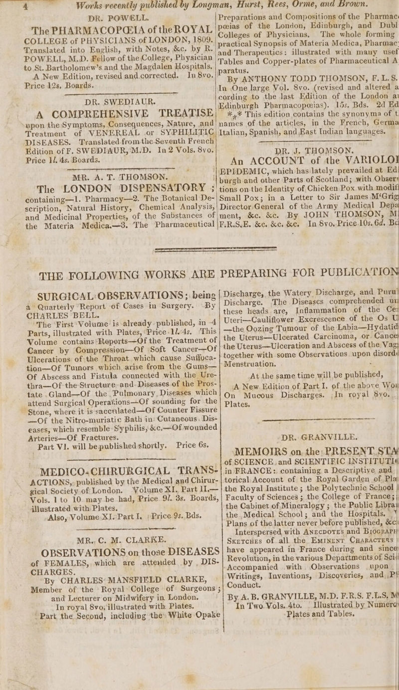 DR. POWELL. ThePHARMACOPCHIA of the ROYAL COLLEGE of PHYSICIANS of LONDON, 1809. Translated into English, with Notes, &amp;c. by R. POWELL, M.D. Fellow of the College, Physician to St. Bartholomew’s and the Magdalen Hospitals, A New Edition, revised and.corrected. In 8vo. Price 12s, Boards. DR. SWEDIAUR. A COMPREHENSIVE TREATISE upon the Symptoms, Consequences, Nature, and Treatment of VENEREAL .or SYPHLLITIC DISEASES. Translated fromthe Seventh French Edition of F. SWEDIAUR,'M.D. In 2 Vols. 8vo. Price 1. 4s. Boards. MR. A. T. THOMSON.» The LONDON DISPENSATORY ; containing—1l. Pharmacy—2. The Botanical De- scription, Natural History, Chemical ‘Analysis, and Medicinal Properties, of the Substances. of the Materia Medica.—3. The Pharmaceutical Preparations and Compositions of the Pharmac peeias of the London, Edinburgh, and Dubl Colleges of Physicians. The whole forming practical Synopsis of Materia Medica, Pharmac and Therapeutics: illustrated with many usef Tables and Copper-plates of Pharmaceutical A paratus. By ANTHONY TODD THOMSON, F.L.S. cording to the last Edition of the London ai *,* This edition contains the synonyma of t names of the articles, in the French, Germa Italian, Spanish, and Kast Indian languages. — DR. J. THOMSON. An ACCOUNT of the VARIOLOI burgh and other Parts of Scotland; with Obserı tions on the Identity of Chicken Pox. with modif Small Pox; in a Letter to Sir James M‘Grig Director General of the Army Medical Depa ment, &amp;c. kc. By JOHN THOMSON, M FER.S.E. &amp;c. &amp;cı &amp;c, In 8yo., Price 10s. 6d. Ba THE FOLLOWING WORKS ARE SURGICAL: OBSERVATIONS ; being a Quarterly Report of Cases in Surgery. -By CHARLES BELL. The ‘First ‘Volume: is already- published, in -4 Parts, illustrated with Plates, “Price:11.4s. ‘T his Volume contains *Reports—Of the Treatment of Cancer by Compression—Of Soft Cancer—Of Ulcerations of the Throat which cause Suffoca- tion—Of Tumors which, arise from the Gums— Of Abscess and Fistula connected with the Ure- thra—Of the-Structure-and- Diseases of the Pros- tate .Gland—Of the ,Pulmonary, Diseases which attend Surgical Operations—Of sounding for the ~ Stone, where. it is sacenlated—Of Counter Fissure Of the Nitro-muriatic Bath in: Cutaneous. Dis- eases, which resemble: Syphilis, &amp;c.—Of wounded Arteries—Of Fractures. Part VI. will be published shortly. Price 6s. MEDICO-CHIRURGICAL TRANS- ACTIONS, published by the Medical and Chirur- gical Society of London. “Volume XI. Part U.— Vols. 1 to 10. may be had, Price 9/. 3s. Boards, illustrated with Plates. Also, Volume-XI. Part Ie Price 9s. Bds. MR., C. M. CLARKE. OBSERVATIONS on those DISEASES of FEMALES,. which are attended by , DIS- CHARGES. f By CHARLES’ MANSFIELD CLARKE, Member of the Royal: College of Surgeons ; and Lecturer on Midwifery in London. In royal 8vo, illustrated with: Plates. - Part the Second, including the’ White Opake PREPARING FOR PUBLICATION Discharge, the Watery Discharge, and Puru! Discharge. The Diseases comprehended un these heads are, Inflammation of the Cer Uteri—Cauliflower Excrescence of the Os U —the Oozing Tumour of the Labia—Hydatid the Uterus—Ulcerated Carcinoma, or Cance: the Uterus—Ulceration and Abscess of the Vag; together with some Observations upon disord« Menstruation. 2 At the same time will be published, A New. Edition of Part I. of the above Won On Mucous Discharges. ;In royal 8yo.. Plates. » ee nn DR. GRANVILLE. MEMOIRS on, the: PRESENT. STA of SCIENCE ‚and SCIENTIFIC INSTITUTI« in FRANCE: containing a Descriptive and torical: Account of the Royal Garden of. Pla the Royal Institute ; the Polytechnic School | Faculty of Sciences ; the College of France; | the Cabinet of Mineralogy ; the Public Librat the Medical School; and the Hospitals. ° Plans of the latter never before published, &amp;c) Interspersed, with ANecDoTES and BiocRaPy Sxetcues of all the Eminent CHARACTERS | have appeared in France during and since Revolution, in the various Departments of Seit Accompanied with Observations ‚upon Writings, Inventions, Discoveries, and,, Pf Conduct. By. A. B. GRANVILLE, M.D. F.R.S. F.L.S, M In Two Vols. 4to. _ Illustrated by Numera Plates and Tables.