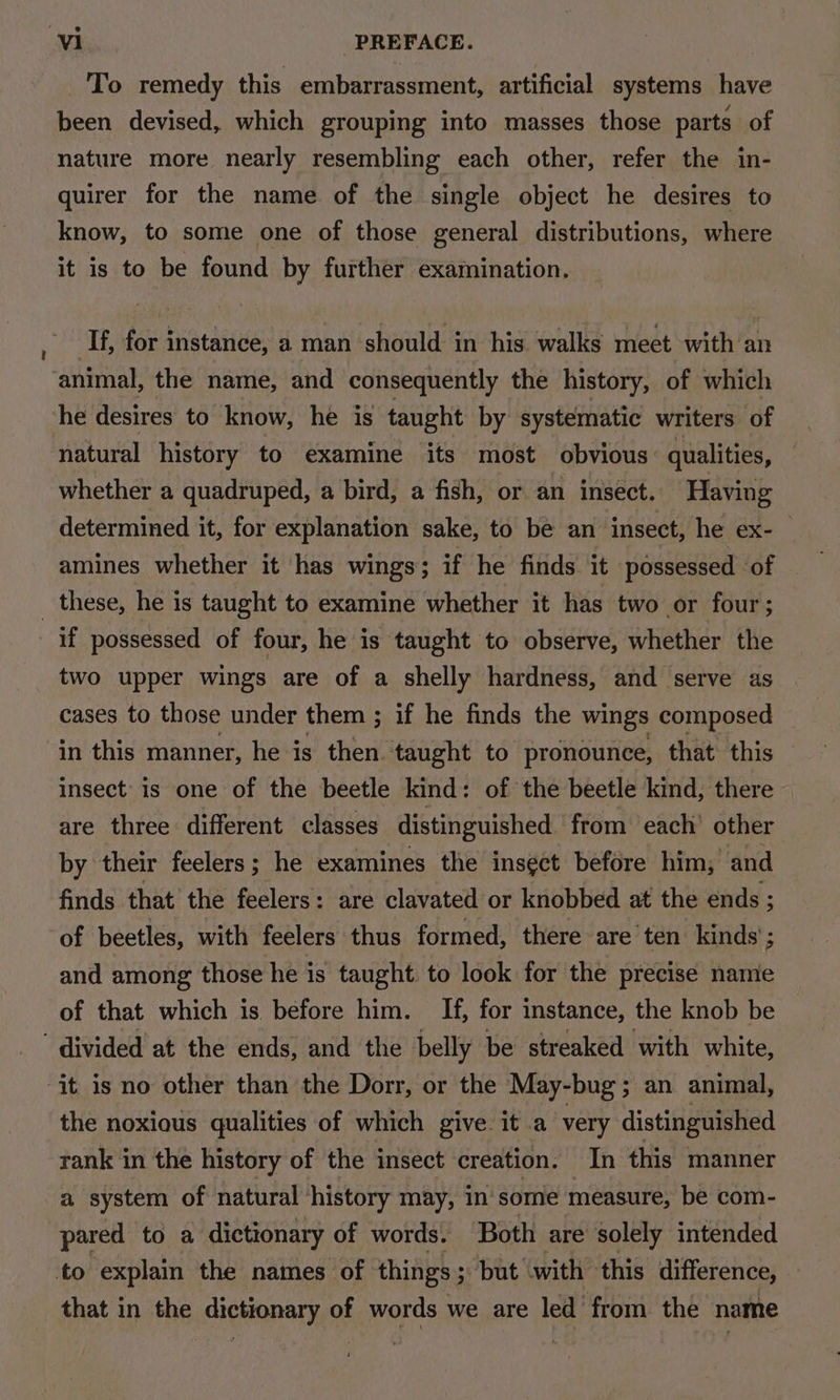 To remedy this embarrassment, artificial systems have been devised, which grouping into masses those parts of nature more nearly resembling each other, refer the in- quirer for the name of the single object he desires to know, to some one of those general distributions, where it is to be found by further examination. If, for instance, a man should in his walks meet with an animal, the name, and consequently the history, of which he desires to know, he is taught by systematic writers of natural history to examine its most obvious: qualities, whether a quadruped, a bird, a fish, or an insect. Having determined it, for explanation sake, to be an insect, he ex- — amines whether it has wings; if he finds it possessed of _ these, he is taught to examine whether it has two or four; if possessed of four, he is taught to observe, whether the two upper wings are of a shelly hardness, and serve as cases to those under them ; if he finds the wings composed in this manner, he is then taught to pronounce, that this — insect’ is one of the beetle kind: of the beetle kind, there are three different classes distinguished from each’ other by their feelers; he examines the insect before him; and finds that the feelers: are clavated or knobbed at the ends ; of beetles, with feelers thus formed, there are'ten kinds’; and among those he is taught. to look for the precise name of that which is before him. If, for instance, the knob be divided at the ends, and the belly be streaked with white, it is no other than the Dorr, or the May-bug’; an animal, the noxious qualities of which give it a very distinguished rank in the history of the insect creation. In this manner a system of natural ‘history may, in’ sore measure, be com- pared to a dictionary of words. Both are solely intended to explam the names of things ; ; but with this difference, that in the dictionary of words we are led from the name