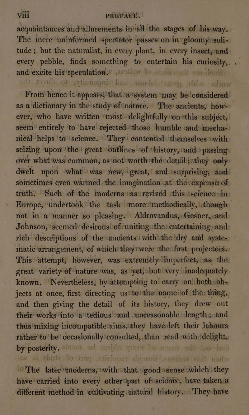 acquiititances ‘andallurements: in allthe stages of shisoway. The mere? uninformed ‘spectator passes: on in gloomy /soli- tude; but the naturalist, in every plant, in every insect,:and every pebble, finds spade to entertain sai CHENEY, and! excite ey i paki ieive Te : i ‘Proftithtice it! hippos ‘ehial: sscsghtenr may. re coasiaaeaa asa dictionary’ i in the-study of nature. The’ ancients, héw= ever, who have written “most /delightfully:on cthis ‘subject, | seem ' entirely ‘to have rejectedthose ‘humble «and» ‘mecha2: riieal helps ‘to ‘science. They : contented: ‘themselves >with: seizing upon >the ‘ great outlines -f +history, ‘and passing over what was common, as ‘not! worth (theodetaib;:they only, dwelt upon ‘what was’ new, great,’ and: »surprising; and! sometimes even warmed. the imagination <at ‘the vexpensé df: truth, “Such of the moderns °as°revived :this oscience'sin: Europe, ' ‘undertook : the task: “more‘‘methodically, though “not in a manner ‘so’ pleasing. - Aldrovandus, «zesner, rand Johnson, seemed’ desirous of ‘uniting::the i entertaining and rich: ‘descriptions: of the ‘ancients’ with!the fdry and syste-. matic’ arrangement, of which! theywere :thefirst projectors. This “attempt, however, was extremely” ‘imperfect; vas; the. great variety of ‘natureowas, as*'yetjobutivery! inadequately. known. ‘ Neverthéless; by/attemptinig to! carry ’on! both» ob- jects at once, first directing us*to the: nameiiof the) thing, and then giving the detail of its history, they drew out their‘ works “into'a’'tedious 2and .wnreasdnable » length; cand thus‘ mixing incompatible‘aims,:they havevleft their labours rather to’ be: emgage i elenbiiov gies read withs ‘delight, sh pple foo Trait: yb othe Labiabdntidereel “with that: ise agense dishich Ahoy have ‘carried into every othertipart ofrscidnce, have takenia different‘ method in ‘cultivating .riatural ‘history. :'They: have
