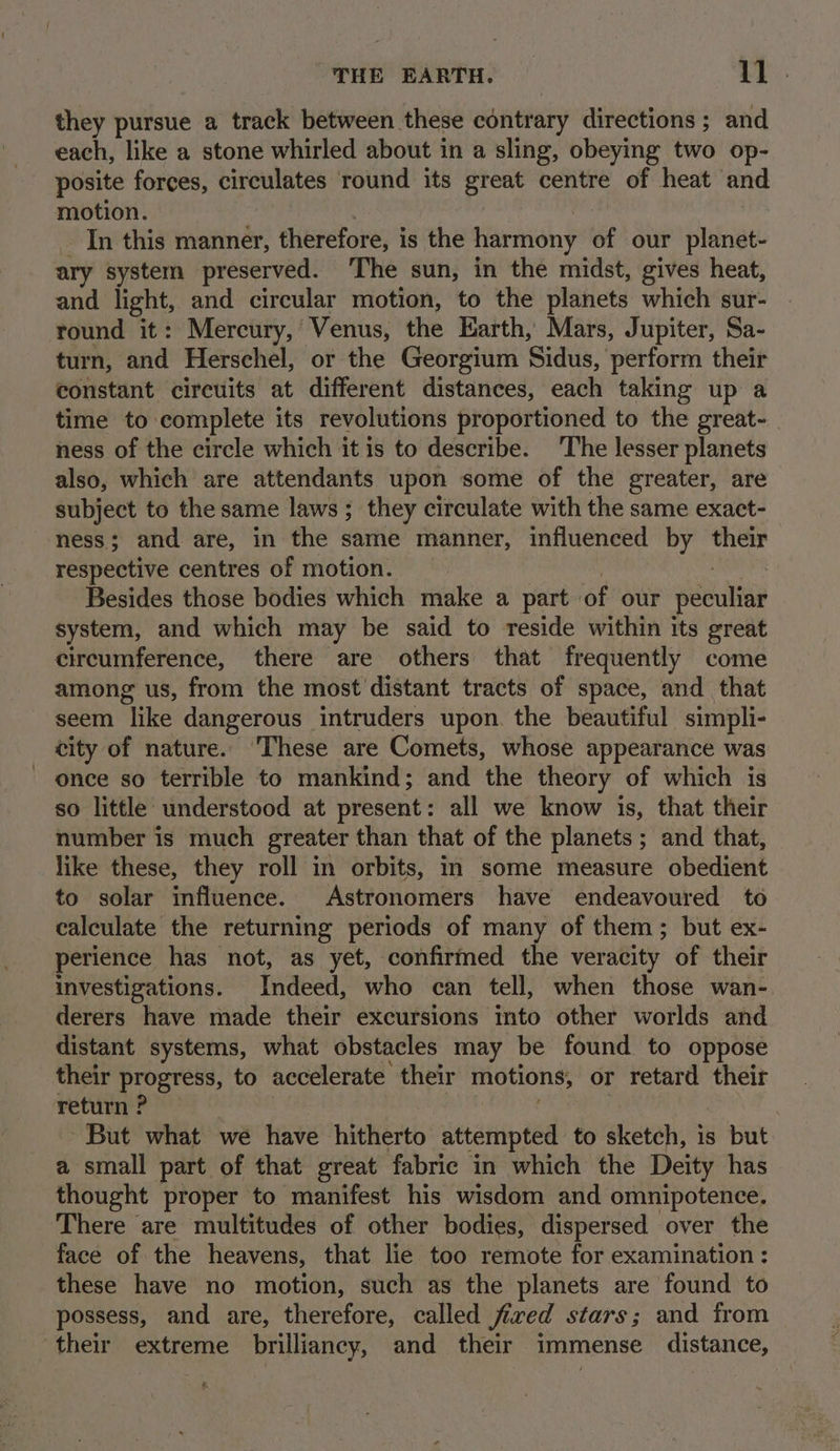 they pursue a track between these contrary directions ; and each, like a stone whirled about in a sling, obeying two op- posite forces, circulates round its great centre of heat and motion. In this manner, therefore, i is the harmony of our planet- ary system preserved. ‘The sun, in the midst, gives heat, and light, and circular motion, to the planets which sur- round it: Mercury,’ Venus, the Earth, Mars, Jupiter, Sa- turn, and Herschel, or the Georgium Sidus, perform their constant circuits at different distances, each taking up a time to complete its revolutions proportioned to the great- ness of the circle which it is to describe. The lesser planets also, which are attendants upon some of the greater, are subject to the same laws; they circulate with the same exact- ness; and are, in the same manner, influenced by their respective centres of motion. Besides those bodies which make a part: of our peculiar system, and which may be said to reside within its great circumference, there are others that frequently come among us, from the most distant tracts of space, and. that seem like dangerous intruders upon. the beautiful simpli- city of nature. These are Comets, whose appearance was once so terrible to mankind; and the theory of which is so little understood at present: all we know is, that their number is much greater than that of the planets ; and that, like these, they roll in orbits, in some measure obedient to solar influence. Astronomers have endeavoured to calculate the returning periods of many of them; but ex- perience has not, as yet, confirmed the veracity of their investigations. Indeed, who can tell, when those wan- derers have made their excursions into other worlds and distant systems, what obstacles may be found to oppose their progress, to accelerate their motions, or retard their return ? But what we have hitherto attempted to seta: is but a small part of that great fabric in which the Deity has thought proper to manifest his wisdom and omnipotence. There are multitudes of other bodies, dispersed over the face of the heavens, that lie too remote for examination : these have no motion, such as the planets are found to possess, and are, therefore, called fired stars; and from their extreme brilliancy, and their immense distance, k