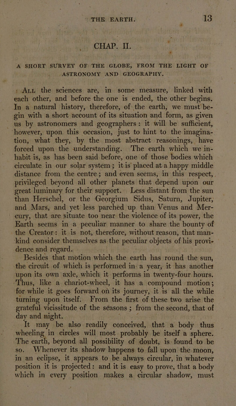 CHAP. II. a A SHORT SURVEY OF: THE GLOBE, FROM THE LIGHT OF ASTRONOMY AND. GEOGRAPHY. « Att the sciences are, in some measure, linked with cael other, and before the one is ended, the other begins. In a natural history, therefore, of the earth, we must’ be-— gin with a short account of its situation and form, as given us by astronomers and geographers: it will be sufficient, ‘however, upon. this occasion, just to hint to the imagina-_ tion, what they, by the most abstract reasonings, have forced upon the «understanding. ‘The earth which we in- habit is, as has been said before, one of those bodies which circulate in our solar system itis’ placed at.a happy middle distance from the centre; and even seems, in this respect, . privileged beyond all other planets that depend upon our great luminary for their support. Less distant from the sun than Herschel, or the Georgium Sidus, Saturn, Jupiter, and Mars, and yet less parched up than Venus and Mer- '-cury, that are situate too near the violence of its power, the Earth seems in a peculiar manner to share the bounty of the Creator: it is not, therefore, without reason, that man- kind consider themselves as the pentax objects of his provi- dence and regard. Besides that motion sarc the earth has round the sun, the circuit of which is performed ina year, it has another upon its own axle, which it performs in twenty-four hours. ‘Thus, like a chariot-wheel, it has a compound motion ; for while it goes forward on its journey, it is all the while turning upon itself. From the first of these two arise the grateful vicissitude of the seasons 5 : from the second, that of day and night. It may be also readily conceived, chat a body thus wheeling in circles will most probably be itself a sphere. The earth, beyond all possibility of doubt, is found to be so. Whenever its shadow happens to fall upon the moon, in an eclipse, it appears to be always circular, in whatever position it is projected: and it is easy to prove, that a body which in every position makes a circular shadow, must