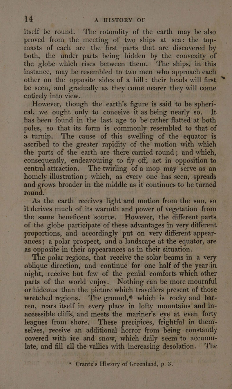 itself be round. ‘The rotundity of the earth may be also proved from the meeting of two ships at sea: the top- both, the under parts being hidden by the convexity of the globe which rises between them. ‘The ships, in this instance, may be resembled to two men who approach each other on the opposite sides of a hill: their heads will first be seen, and gradually as they come nearer they will come entirely into view. | However, though the earth’s figure is said to be spheri- cal, we ought only to conceive it as being nearly so. It has been found in the last age to be rather flatted at both poles, so that its form is commonly resembled to that of a turnip. The cause of this swelling of the equator is ascribed to the greater rapidity of the motion with which the parts of the earth are there carried round; and which, consequently, endeavouring to fly off, act in opposition to central attraction. The twirling of a mop may serve as an homely illustration; which, as every one has seen, spreads and grows broader in the middle as it continues to be turned round. As the earth receives light and motion from the sun, so it derives much of its warmth and power of vegetation from the same beneficent source. However, the different parts of the globe participate of these advantages in very different proportions, and accordingly put on very different appear- . - ances; a polar prospect, and a landscape at the equator, are as opposite in their appearances as in their situation. The polar regions, that receive the solar beams in a very oblique direction, and continue for one half of the year in night, receive but few of the genial comforts which other — parts of the world enjoy. Nothing can be more mournful or hideous than the picture which travellers present of those wretched regions. ‘The ground,* which is rocky and bar- ren, rears itself in every place in lofty mountains and in- accessible cliffs, and meets the mariner’s eye at even forty leagues from shore. ‘These precipices, frightful in them- selves, receive an additional horror from being constantly covered with ice and snow, which daily seem to accumu- late, and fill all the vallies with increasing desolation. The -® Crantz’s History of Gréeentand, p. 3.