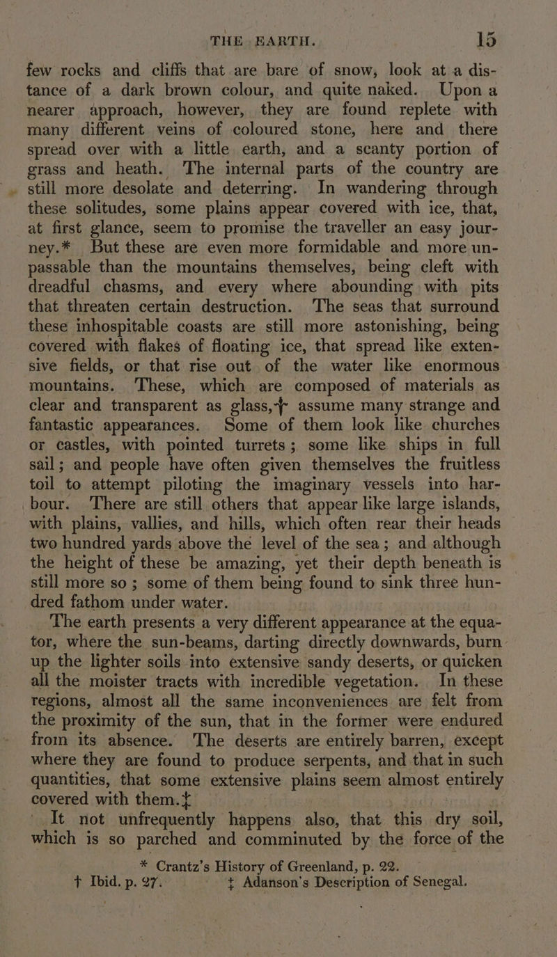 few rocks and cliffs that are bare of snow, look ata dis- tance of a dark brown colour, and quite naked. Upona nearer approach, however, they are found replete with many different veins of coloured stone, here and there spread over with a little earth, and a scanty portion of grass and heath. The internal parts of the country are . still more desolate and deterring. In wandering through these solitudes, some plains appear covered with ice, that, at first glance, seem to promise the traveller an easy jour- ney.* But these are even more formidable and more un- passable than the mountains themselves, being cleft with dreadful chasms, and every where abounding with pits that threaten certain destruction. The seas that surround these inhospitable coasts are still more astonishing, being covered with flakes of floating ice, that spread like exten- sive fields, or that rise out. of the water like enormous mountains. ‘These, which are composed of materials as clear and transparent as glass, assume many strange and fantastic appearances. Some of them look like churches or castles, with pointed turrets; some like ships in full sail; and people have often given themselves the fruitless toil to attempt piloting the imaginary vessels into har- _bour. There are still others that appear like large islands, with plains, vallies, and hills, which often rear their heads two hundred yards above the level of the sea; and although the height of these be amazing, yet their depth beneath is still more so ; some of them being found to sink three hun- dred fathom under water. The earth presents a very different appearance at the equa- tor, where the sun-beams, darting directly downwards, burn. up the lighter soils into extensive sandy deserts, or quicken all the moister tracts with incredible vegetation. In these tegions, almost all the same inconveniences are felt from the proximity of the sun, that in the former were endured from its absence. The deserts are entirely barren, except where they are found to produce serpents, and that in such quantities, that some extensive plains seem almost enaeyy covered with them.f _It not uhfrequently ar aioe also, that i dry soil, which is so parched and comminuted by the force of the * Crantz’s History of Greenland, p. 22. + Ibid. p. 97. ¢ Adanson’s Description of Senegal.