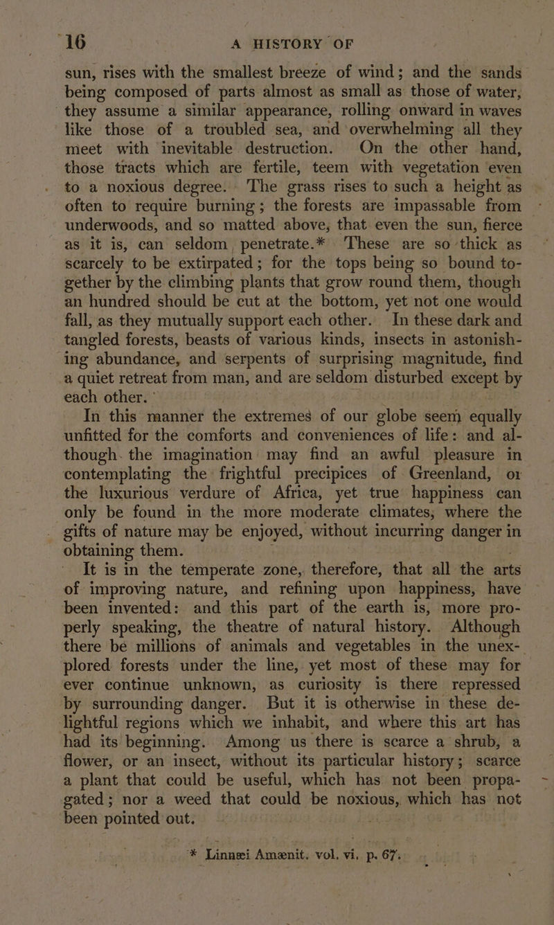 sun, rises with the smallest breeze of wind; and the sands being composed of parts almost as small as those of water, they assume a similar appearance, rolling onward in waves ‘like those of a troubled sea, and overwhelming all they meet with inevitable destruction. On the other hand, those tracts which are fertile, teem with vegetation even to a noxious degree. The grass rises to such a height as often to require burning ; the forests are impassable from - underwoods, and so matted above, that even the sun, fierce as it is, can seldom, penetrate.* ‘These are so thick as scarcely to be extirpated ; for the tops being so bound to- gether by the climbing plants that grow round them, though an hundred should be cut at the bottom, yet not one would fall, as they mutually support each other. In these dark and tangled forests, beasts of various kinds, insects in astonish- ing abundance, and serpents of surprising magnitude, find a quiet retreat from man, and are seldom disturbed Beet by. each other. ' In this manner the extremes of our plabes seem equally unfitted for the comforts and conveniences of life: and al- though. the imagination may find an awful pleasure in contemplating the frightful precipices of Greenland, ox the luxurious verdure of Africa, yet true happiness can only be found in the more moderate climates; where the gifts of nature may be enjoyed, without incurring danger in obtaining them. It is in the temperate zone, therefore, that all the ants of improving nature, and refining upon happiness, have been invented: and this part of the earth is, more pro- perly speaking, the theatre of natural history. Although there be millions of animals and vegetables in the unex-_ plored forests under the line, yet most of these may for ever continue unknown, as curiosity is there repressed by surrounding danger. But it is otherwise in these de- lightful regions which we inhabit, and where this art has had its beginning. Among us there is scarce a shrub, a flower, or an insect, without its particular history; scarce a plant that could be useful, which has not been propa- gated ; nor a weed that could be noo, which has not been pointed out. | * Linnei Amenit. vol, vi, p. 67.
