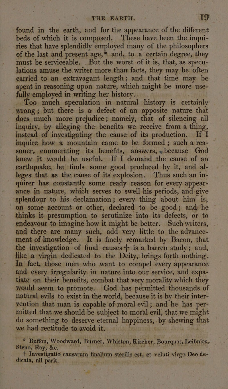 SHE EARTH. - Me found in the earth, and for the appearance of the different beds of which it is composed. These have been the inqui- ries that have splendidly employed many of the philosophers of the last and present age,* and, to a certain degree, they must be serviceable. _ But the worst of it is, that, as specu- lations amuse the writer more than facts, they may be often carried to an extravagant length; and that time may be spent in reasoning upon nature, which might be more’ use- fully employed in writing her history. Too much speculation in natural history is certainly wrong; but there is @ defect of an opposite nature that does much more prejudice; namely, that of silencing all inquiry, by alleging the benefits we receive from a thing, | instead of investigating the cause of its production. If I mquire how a mountain came to be formed ; such a rea- soner, enumerating its benefits, answers, «because God knew it would be useful. If I demand the cause of an earthquake, he finds: some good produced by it, and al- leges: that as the cause of its explosion. ‘Thus such an in- quirer has constantly some ready reason for every appear- ance in nature, which serves to swell his periods, and. give splendour to his declamation; every thing about him is, on. some account or other, declared to be good; and he thinks it presumption to scrutinize into its defects, or to - endeavour to imagine how it might be better. Such writers, and there are many such, add very little to the advance- ment of knowledge. It is finely remarked by Bacon, that the investigation of final causes-} is a barren study; and, like a virgin dedicated to the Deity, brings forth nothing. In fact, those men who want to compel every appearance and every irregularity in nature into our service, and expa- tiate on their benefits, combat that very morality which they would seem to promote. God has permitted thousands of natural evils to exist in the world, because it is by their inter- vention that man is capable of moral evil; and he has per- mitted that.we should be subject to moral evil; that we might do something to deserve eternal nePEE Gt nf pints 5 that _ we had rectitude to avoid it. | _ * Buffon, Woodward, Burnet, ‘Whiston, Kircher, Bourquat, Leibnitz, . Steno, Ray, &amp;e. ? Investigatio causarum finaliam sterilis est, et veluti virgo Deo de- Gleatans nil parit. nt