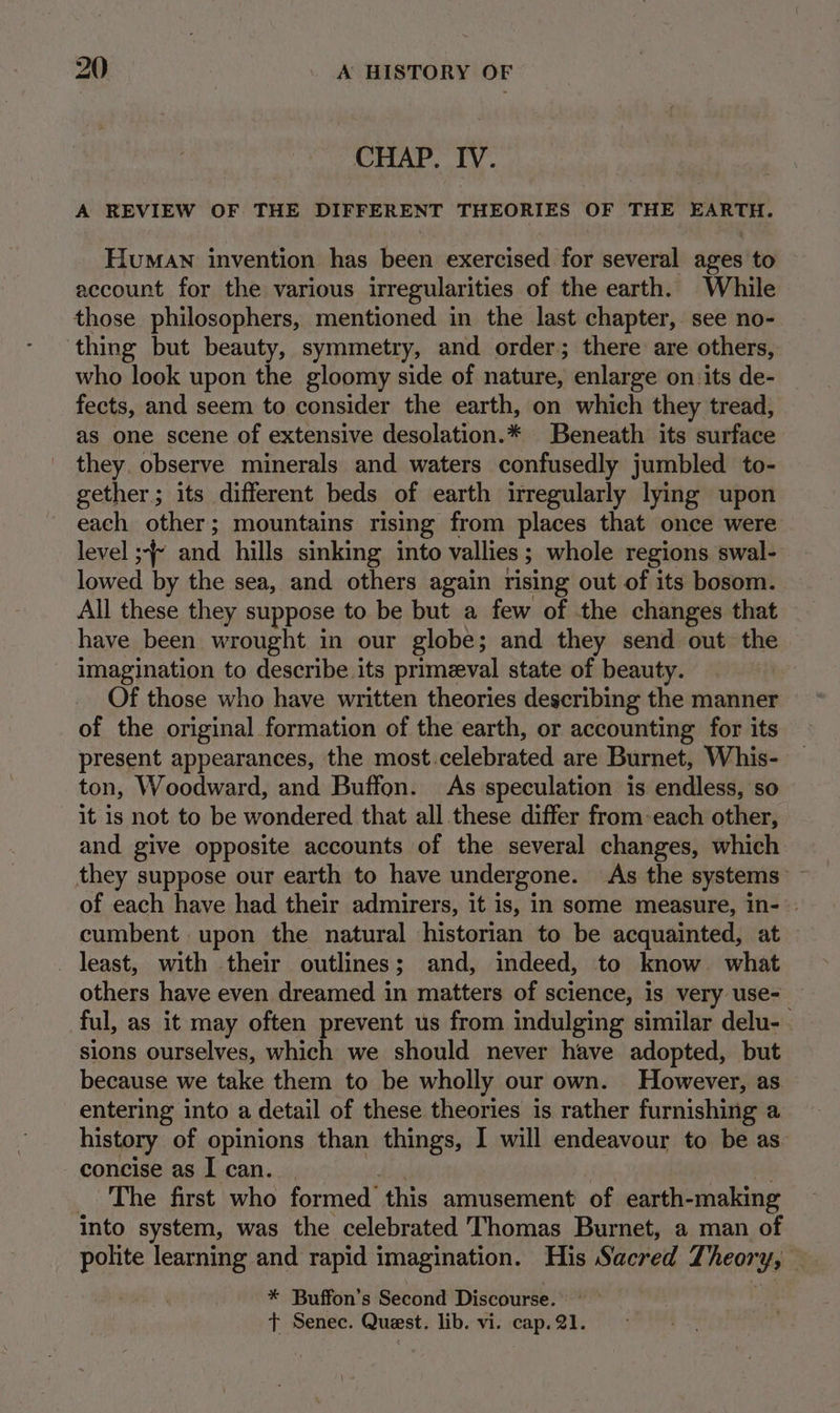 CHAP. IV. A REVIEW OF THE DIFFERENT THEORIES OF THE EARTH. Human invention has been exercised for several ages to account for the various irregularities of the earth. While those philosophers, mentioned in the last chapter, see no- thing but beauty, symmetry, and order; there are others, who look upon the gloomy side of nature, enlarge on:its de- fects, and seem to consider the earth, on which they tread, as one scene of extensive desolation.* Beneath its surface they. observe minerals and waters confusedly jumbled to- gether; its different beds of earth irregularly lying upon each other; mountains rising from places that once were level ;-~ and hills sinking into vallies ; ; whole regions swal- lowed by the sea, and others again rising out of its bosom. All these they suppose to be but a few of the changes that have been wrought in our globe; and they send out the imagination to describe its primeval state of beauty. Of those who have written theories describing the manner of the original formation of the earth, or accounting for its present appearances, the most.celebrated are Burnet, Whis- ton, Woodward, and Buffon. As speculation is endless, so it is not to be wondered that all these differ from-each other, and give opposite accounts of the several changes, which they suppose our earth to have undergone. As the systems’ ~ of each have had their admirers, it is, in some measure, In-°- cumbent upon the natural historian to be acquainted, at least, with their outlines; and, indeed, to know. what others have even dreamed in matters of science, is very use- ful, as it may often prevent us from indulging similar delu- . sions ourselves, which we should never have adopted, but because we take them to be wholly our own. However, as entering into a detail of these theories is rather furnishing a history of opinions than things, I will endeavour to be as concise as I can. | _ The first who formed this amusement of earth- making into system, was the celebrated Thomas Burnet, a man of polite learning and rapid imagination. His Sacred T) highs * Buffon’s Second Discourse. t Senec. Quest. lib. vi. cap. 21.