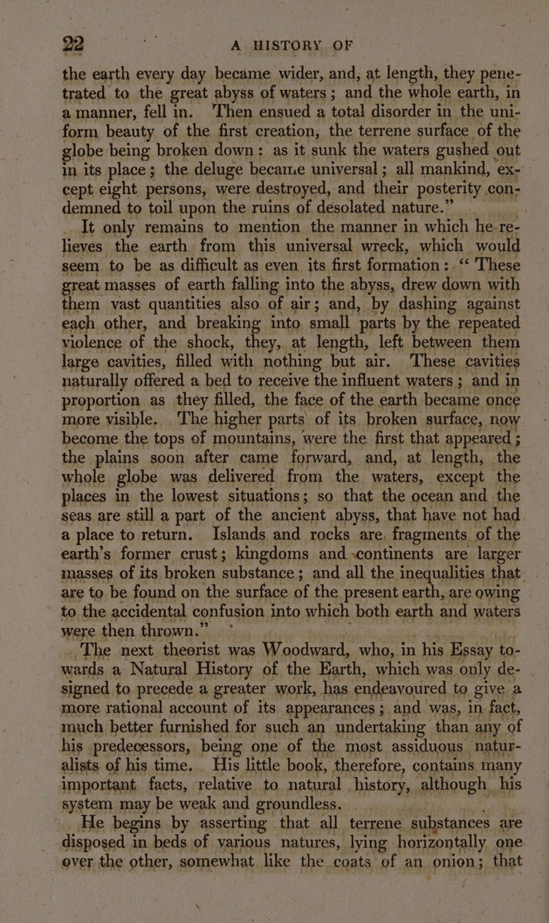 the earth every day became wider, and, at length, they pene- trated to the great abyss of waters ; and the whole earth, in a manner, fell in. ‘Then ensued a total disorder in the uni- form beauty of the first creation, the terrene. surface of the globe being broken down: as it sunk the waters gushed out in its place; the. deluge became universal ; all mankind, ex- cept eight persons, were destroyed, and their posterity con- demned to toil upon the ruins of desolated nature.’ 3 It only remains to mention the manner in which he- re- lieves the earth from this universal wreck, which would seem to be as difficult as even its first formation :. These great masses of earth falling into the abyss, drew down with them vast quantities also of air; and, _by dashing against each other, and breaking into. small parts by the repeated violence of the shock, t ey, at length, left between them large cavities, filled with nothing but air. These cavities naturally offered a bed to receive the influent waters ; and i in proportion as they filled, the face of the earth became once more visible. . The higher parts of its broken surface, now become the tops of mountains, were the first that appeared ; the plains soon after came forward, and, at length, the whole globe was delivered from the waters, except the places in the lowest situations; so that the ocean and the seas are still a part of the ancient abyss, that have not had a place to return. Islands and rocks are. fragments of the earth’s former crust; kingdoms and continents are larger masses of its broken mavatance. and all the inequalities that. are to be found on the surface of the present earth, are owing to the accidental confusion into which both earth and waters were then thrown.” ~ _ The next theorist was Woodward, who, in . his Essay to- wards a Natural History of the Earth, which was only de- ie to precede a greater work, has endeavoured. to give a more rational account of its appearances ; and was, In fact, much better furnished for such an undertaking than any of his predecessors, being one’ of the most assiduous natur- alists of his time. _ His little book, therefore, contains many important, facts, relative to natural history, although his system may be weak and groundless. He begins by asserting | that all terrene substances a are | disposed i in beds of various natures, lying horizontally one over the other, somewhat like the coats of an onion ; that