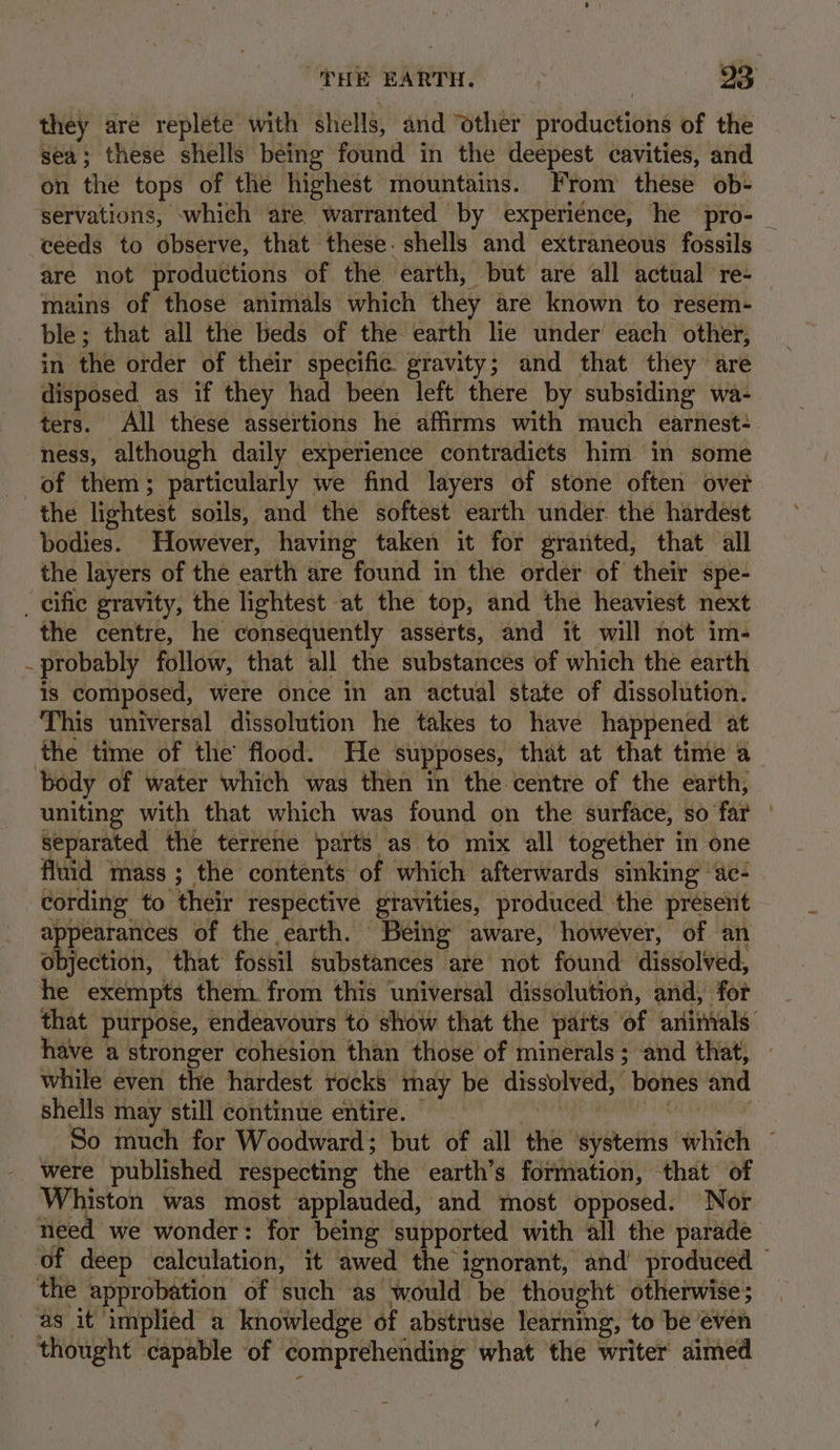 they are replete with shells, and ‘other productions of the sea; these shells being found in the deepest cavities, and on the tops of the highest mountains. From these ob- ceeds to observe, that these. shells and extraneous fossils are not productions of the earth, but are all actual re- mains of those animals which they are known to resem- ble; that all the beds of the earth lie under’ each other, in the order of their specific gravity; and that they are disposed as if they had been left there by subsiding wa- ters. All these assertions he affirms with much earnest: ness, although daily experience contradicts him in some of them; particularly we find layers of stone often ovet the lightest soils, and the softest earth under. the hardest bodies. However, having taken it for granted, that all the layers of the earth are found in the order of their spe- _ cific gravity, the lightest at the top, and the heaviest next the centre, he consequently asserts, and it will not im- _ probably follow, that all the substances of which the earth is composed, were once in an actual state of dissolution. This universal dissolution he takes to have happened at the time of the flood. He supposes, that at that time a body of water which was then in the centre of the earth, uniting with that which was found on the surface, so far separated the terrene parts as to mix all together in one fluid mass ; the contents of which afterwards sinking ‘ac- cording to their respective gravities, produced the present appearances of the earth. Being aware, however, of an objection, that fossil substances are not found dissolved, he exempts them from this universal dissolution, and, for have a stronger cohesion than those of minerals ; and that, while even the hardest rocks may be dissolved, bones and shells may still continue entire. were published respecting the earth’s formation, that of Whiston was most applauded, and most opposed. Nor the approbation of such as would be thought otherwise; as it implied a knowledge of abstruse learning, to be even thought capable of comprehending what the writer aimed