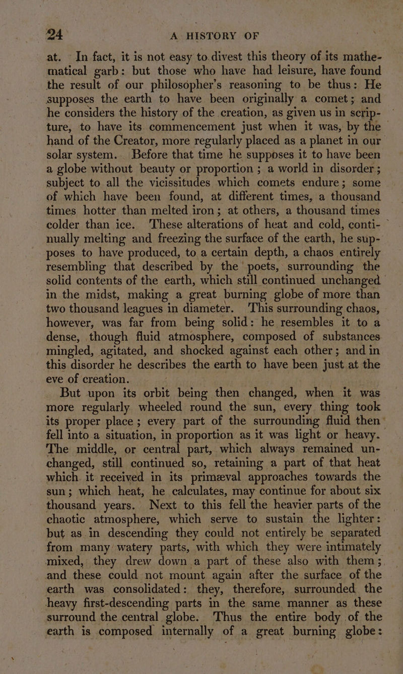 In fact, it is not easy to.divest this theory of its mathe- ae eee garb: but those who have had leisure, have found the result of our philosopher’s reasoning to be thus: He supposes the earth to have been originally a comet; and he considers the history of the creation, as given us in scrip- ture, to have its commencement just when it was, by the - hand of the Creator, more regularly placed as a planet in our solar system. Before that time he supposes it to have been a globe without beauty or proportion ; a world in disorder ; subject to all the vicissitudes which comets endure; some of which have been found, at different times, a thousand times hotter than melted iron; at others, a thousand times ~ colder than ice. ‘These alterations of heat and cold, conti- ~ nually melting and freezing the surface of the earth, he sup- poses to have produced, to a certain depth, a chaos entirely resembling that described by the poets, surrounding the solid contents of the earth, which still continued unchanged in the midst, making a great burning globe of more than two thousand leagues in diameter. ‘This surrounding chaos, however, was far from being solid: he resembles it to a dense, though fluid atmosphere, composed of substances mingled, agitated, and shocked against each other; and in this disorder he describes the earth to have been just at the eve of creation. But upon its orbit being then changed, when it was more regularly wheeled round the sun, every thing took its proper place ; every. part of the surrounding fluid then’ fell into a situation, in proportion as it was light or heavy. The middle, or central part, which always remained un- changed, still continued so, retaining a part of that heat which. it received in its primeval approaches towards the sun; which heat, he calculates, may continue for about six thousand years. Next to this fell the heavier parts of the chaotic _atmosphere, which serve to sustain the lighter: but as.in descending they could not entirely be separated from many’ watery parts, with which they were intimately mixed, they drew down a part of these also with them ; and these could not mount again after the surface of the earth was consolidated : they, therefore, surrounded the heavy first-descending parts in the same manner as these surround the central globe. ‘Thus the entire body of the earth is composed internally of a great burning globe:
