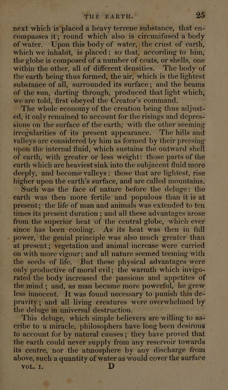 next which is placed a heavy terrene substance, that en- compasses it; round which also is circumfused a body of water. Upon this body of water,; the crust of earth, which we inhabit, is placed: so that, according to him, the globe is composed of a number of coats, or shells, one within the other, all of different densities. The body of the earth being thus formed, the air, which is the lightest substance of all, surrounded its surface ; and the beams of the sun; darting through, produced that light which, we are told, first obeyed the Creator’s command. © The whole economy of the creation being thus adjust- ed, it only remained to account for the risings and depres- sions on the surface of the earth; with the ‘other seeming irregularities of its present appearance. The hills and valleys are considered by him as formed by their pressing _ upon the internal fluid, which sustains the outward shell of earth, with greater or less weight: those parts of the earth which are heaviest sink into the subjacent fluid more deeply, and become valleys: those that are lightest, rise higher upon the earth’s surface, and are called mountains. Such was the face of nature before the deluge: the - earth was then more fertile and populous than it is at present; the life of man and animals was extended to ten times its present duration ; and all these advantages arose from the superior heat ‘of the central globe, which ever since has been cooling. As its heat was then in full » power, the genial principle was also much greater than at present; vegetation and animal increase were carried on with more vigour; and all nature seemed teeming with the seeds of life. But these physical advantages were only productive of moral evil; the warmth which invigo- rated the body increased the passions and appetites of the mind ; and, as man became more powerful, he grew less innocent. It was found necessary to punish this de- pravity; and all living creatures were overwhelmed by _ the deluge in universal destruction. This deluge, which simple believers are willing to as- cribe to a miracle, philosophers have long been desirous | to account for by natural causes ; they have proved that the earth could never supply from any reservoir towards — its centre, nor the atmosphere by any discharge from above, such a quantity of water as would cover the surface ‘VOL. I.