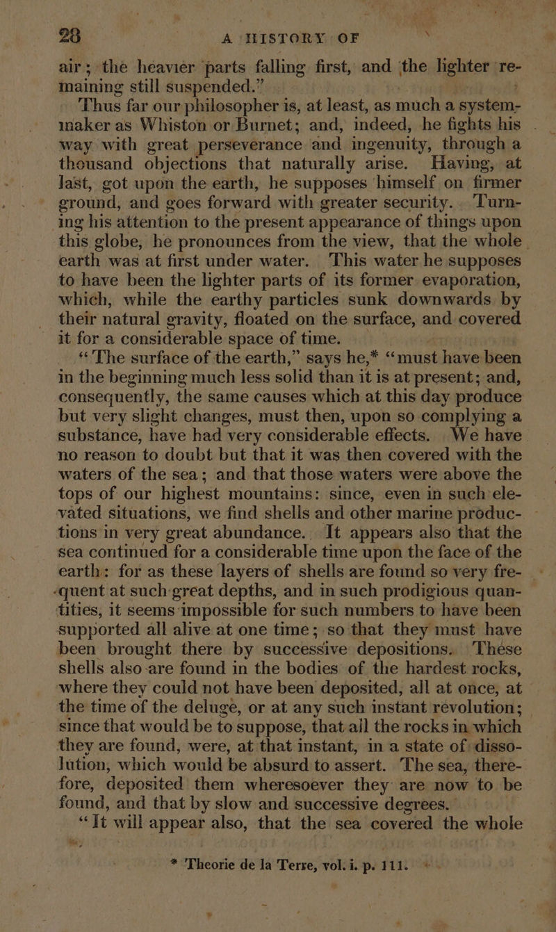 23 oud A HISTORY OF , air; the heavier parts falling first, and ‘the deh re- maining still suspended.” Thus far our philosopher i 18, at least, as much a iets way with great perseverance and ingenuity, through a theusand objections that naturally arise. Having, at last, got upon the earth, he supposes himself on firmer eround, and goes forward with greater security... Turn- ing his attention to the present appearance of things upon this globe, he pronounces from the view, that the whole. earth was at first under water. ‘This water he supposes to have been the lighter parts of its former. evaporation, which, while the earthy particles sunk downwards by their natural gravity, floated on the surface, and covered it for a considerable space of time. _ The surface of the earth,” says he,* saniihel have been in the beginning much less solid than it is at present; and, consequently, the same causes which at this day produce but very slight changes, must then, upon so complying a substance, have had very considerable effects. e have no reason to doubt but that it was then covered with the waters of the sea; and that those waters were above the tops of our highest mountains: since, even in such ele- vated situations, we find shells and other marine produc- ~ tions in very great abundance. It appears also that the sea continued for a considerable time upon the face of the ‘quent at such great depths, and in such prodigious quan- tities, it seems impossible for such numbers to have been supported all alive at one time; so that they must have been brought there by successive depositions.. These shells also-are found in the bodies of the hardest rocks, where they could not have been deposited, all at once, at the time of the deluge, or at any such instant revolution: since that would be to suppose, that.ail the rocks in which they are found, were, at that instant, in a state of disso- lution, which would be absurd to assert. The sea, there- fore, deposited them wheresoever they are now to be found, and that by slow and successive degrees.  It wil) appa also, that the sea covered the whole oh a * Theorie de la Terre, vol. i. p. 111.