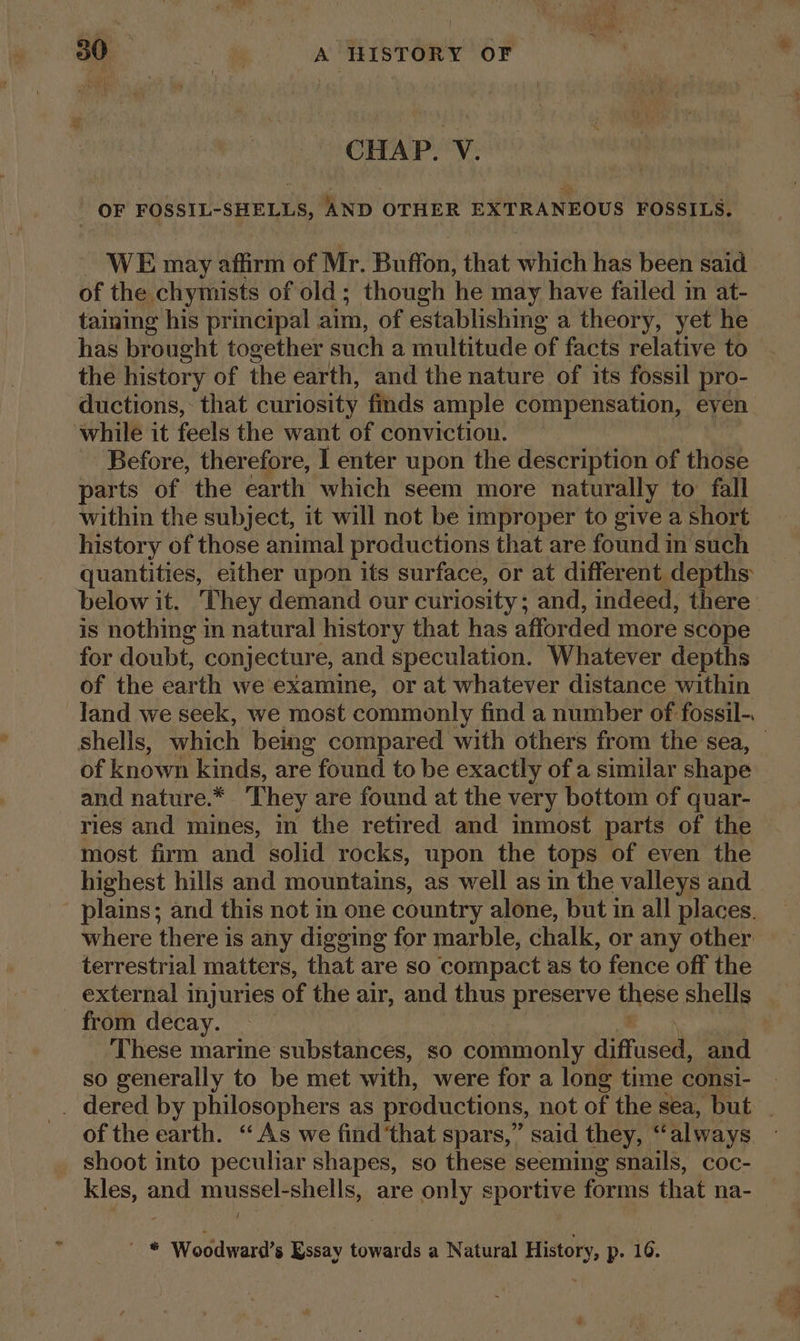 ; oe ¢ 30 . A HISTORY OF CHAP. V. OF FOSSIL-SHELLS, AND OTHER EXTRANEOUS FOSSILS, ~ WE may affirm of Mr. Buffon, that which has been said of the chymists of old; though he may have failed in at- taining his principal aim, of establishing a theory, yet he has brought together such a multitude of facts relative to the history of the earth, and the nature of its fossil pro- ductions,: that curiosity finds ample compensation, eyen while it feels the want of conviction. Before, therefore, I enter upon the description of those parts of the earth which seem more naturally to fall within the subject, it will not be improper to give a short history of those animal productions that are found in such quantities, either upon its surface, or at different depths below it. They demand our curiosity; and, indeed, there is nothing in natural history that has affor ded more scope for doubt, conjecture, and speculation. Whatever depths of the earth we examine, or at whatever distance within land we seek, we most commonly find a number of fossil-. shells, which being compared with others from the sea, _ of known kinds, are ° found to be exactly of a similar shape and nature.* ‘They are found at the very bottom of quar- ries and mines, in the retired and inmost parts of the most firm and solid rocks, upon the tops of even the highest hills and mountains, as well as in the valleys and plains; and this not m one country alone, but in all places. where there is any digging for marble, chalk, or any other terrestrial matters, that are so compact as to fence off the external injuries of the air, and thus preserve these shells from decay. | These marine substances, so commonly intel and so generally to be met with, were for a long time consi- . _. dered by philosophers as productions, not of the sea, but _ of the earth. “As we find that spars,” said they, ‘ always _ shoot into peculiar shapes, so these seeming snails, coc- kles, and mussel-shells, are only sportive forms that na-_ / ' * Woodward’s Essay towards a Natural History, p- 16.