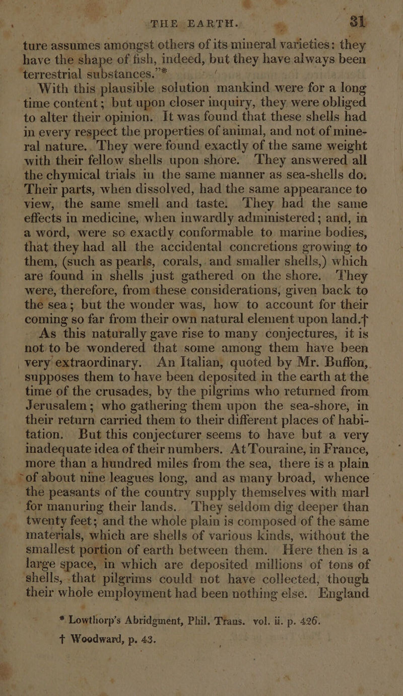 _ ture assumes amongst others of its mineral varieties: they have the shape of fish, indeed, hat they have always been ‘terrestrial substances.”* | With this plausible solution aa were for a long time content ; but upon closer inquiry, they were obliged to alter their opinion. It was found that these shells had in every respect the properties of animal, and not of mine- ral nature.. They were found exactly of the same weight with their fellow shells upon shore. ‘They answered all the chymical trials in the same manner as sea-shells do, _ Their parts, when dissolved, had the same appearance to view, the same smell and taste. They had the same effects in medicine, when inwardly administered; and, in a word, were so exactly conformable to marine bodies, that they had all the accidental concretions growing to them, (such as pearls, corals, and smaller shells,) which - are found in shells just gathered on the shore. ‘They were, therefore, from ‘these considerations, given back to the sea; but the wonder was, how to account for their coming : so far from their own natural element upon land.t As this naturally gave rise to many conjectures, it is not to be wondered that some among them have been very extraordinary. An Italian, quoted by Mr. Buffon, supposes them to have been deposited i in the earth at the time of the crusades, by the pilgrims who returned from Jerusalem; who gathering them upon the sea-shore, in their return carried them to their different places of habi- tation. But this conjecturer seems to have but a very inadequate idea of their numbers. At'Touraine, in France, more than a hundred miles from the sea, there is a plain __ -of about nine leagues long, and as many broad, whence _ the peasants of the country supply themselves with marl for manuring their lands... They seldom dig deeper than twenty feet; and the whole plain is composed of the same materials, which are shells of various kinds, without the — smatlest portion of earth between them. Here then. is a large space, in which are deposited millions of tons of ‘shells, -that pilgrims could not have collected, though their whole employment had been nothing else. England ig Lowthorp’ s Abridgmént, Phil, Trans. vol. ii. p. 426. t+ Woodward, p. 43.