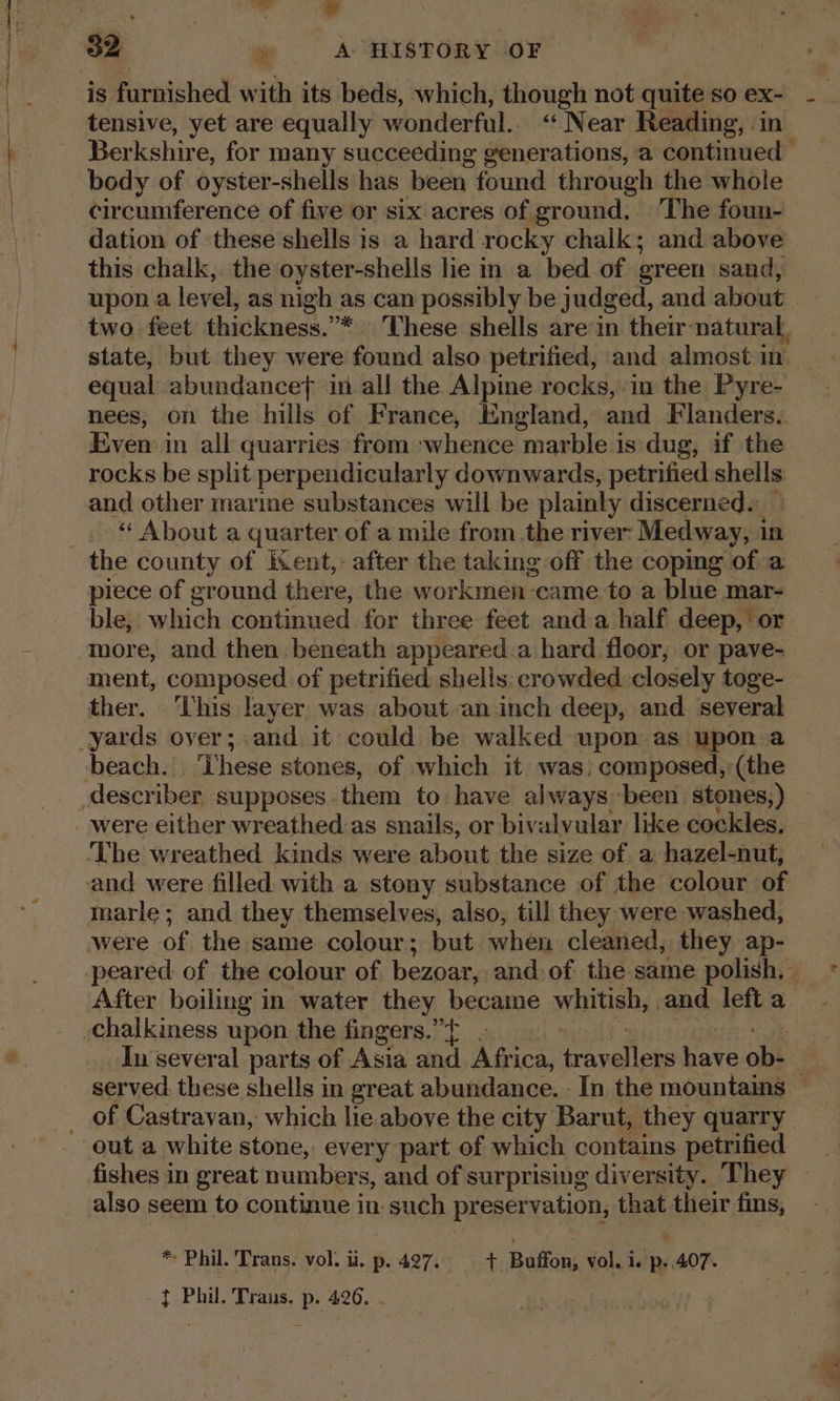 ——— waht e is furnished with its beds, which, though not quite so ex- - tensive, yet are equally wonderful.“ Near Reading, in Ber kshire, for many succeeding generations, a continued body of oyster-shells has been found through the whole circumference of five or six acres of ground. ‘The foun- dation of these shells is a hard rocky chalk; and above this chalk, the oyster-shells lie in a bed of green sand, upon a level, as nigh as can possibly be judged, and about two feet thickness.”* These shells are in their natural, state, but they were found also petrified, and almost in. equal abundance in all the Alpine rocks, in the Pyre- nees, on the hills of France, England, and Flanders. Even in all quarries from whence marble is dug, if the rocks be split perpendicularly downwards, petrified shells and other marime substances will be plainly discerned. _ “ About a quarter of a mile from the river Medway, 1 1n the county of Kent,- after the taking off the copmg of a piece of ground there, the workmen came to a blue mar- ble, which continued for three feet anda half deep, or more, and then beneath appeared.a hard floor, or pave- ment, composed of petrified shelis: crowded closely toge- ther. This layer was about an inch deep, and several yards over; and it could be walked upon as upon a beach. ‘These stones, of which it was, composed, (the marle; and they themselves, also, till they were washed, peared of the colour of. bezoar, and of the same polish, - After boiling in water they became whitish, and left a In several parts of Asia and Africa, evel ae hore ob- 3 served these shells in great abundance. In the mountains ~ out a white stone, every part of which contains petrified fishes in great numbers, and of surprising diversity. They also seem to continue in: such preservation, that their fins, * Phil. Trans. vol. ii. p. 427. rr Buffon; vol. is pe 407. } Phil. Trans. p. 426. -