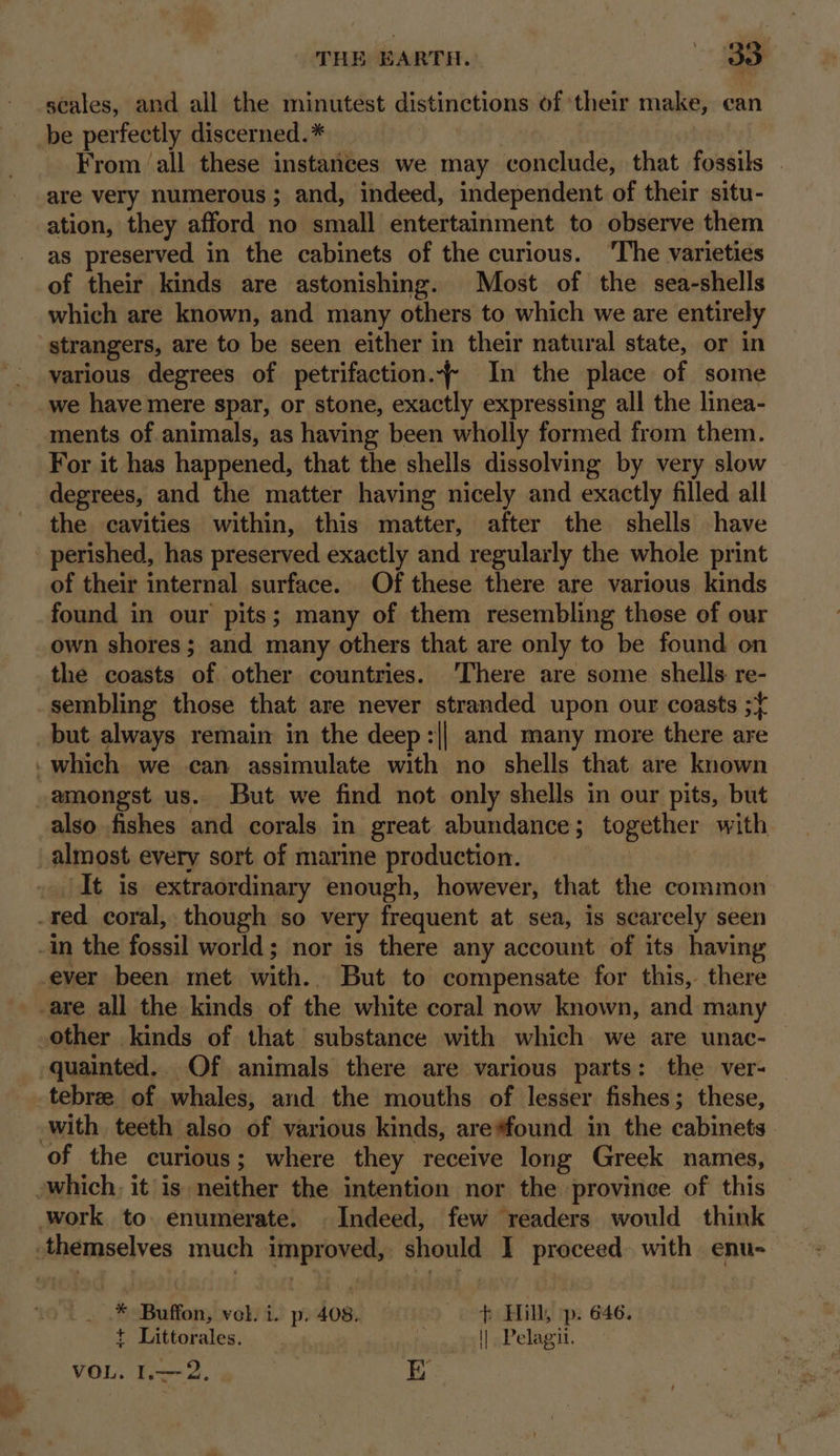 scales, and all the minutest distinctions of their make, can be perfectly discerned.* | | _ From ‘all these instances we may conclude, that fossils . are very numerous ; and, indeed, independent of their situ- ation, they afford no small entertainment to observe them as preserved in the cabinets of the curious. ‘The varieties of their kinds are astonishing. Most of the sea-shells which are known, and many others to which we are entirely strangers, are to be seen either in their natural state, or in various degrees of petrifaction.~- In the place of some we have mere spar, or stone, exactly expressing all the linea- ments of animals, as having been wholly formed from them. For it has happened, that the shells dissolving by very slow degrees, and the matter having nicely and exactly filled all the cavities within, this matter, after the shells have of their internal surface. Of these there are various kinds found in our pits; many of them resembling those of our own shores; and many others that are only to be found on the coasts of other countries. There are some shells re- sembling those that are never stranded upon our coasts ;{ It is extraordinary enough, however, that the common ever been met with. But to compensate for this, there tebree of whales, and the mouths of lesser fishes; these, of the curious; where they receive long Greek names, __ * Buffon, vel. i. p. 408. + Hill, —p. 646. t Littorales. | | Pelagit. |