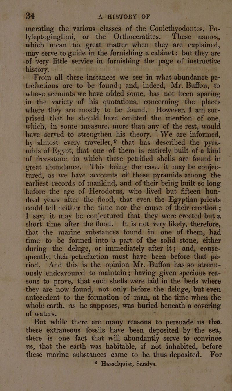 merating the various classes of the Conicthyodontes, Po- lyleptoginglimi, or the Orthoceratites. These names, which mean no great matter when they are explained, ‘may serve to guide in the furnishing a cabinet; but they are ‘of very little service in furnishing the page of instructive history. Io i From all these instances we see in what abundance pe- “trefactions are to be found; and, indeed, Mr. Buffon, to whose accounts we have added some, has not been sparing in the variety of his quotations, concerning the places where they are mostly to be found. However, I am sur- prised that he should have omitted the mention of one, which, in some measure, more than any of the rest, would have served to strengthen his theory. We are informed, by almost every traveller,* that has described the pyra- mids of Egypt, that one of them is entirely built ofa kind of free-stone, in which these petrified shells are found in great abundance. ‘This being the case, it may be conjec- tured, as we have accounts of these pyramids among the earliest records of mankind, and of their being built so long before the age of Herodotus, who lived but fifteen hun- dred years after the flood, that even the Egyptian priests could tell neither the time nor the cause of their erection ; I say, it may be conjectured that they were erected but a short time after the flood. It is not very likely, therefore, that the marine substances found in one of them, had time to be formed into a part of the solid stone, either during the deluge, or immediately after it; and, ‘eonse- quently, their petrefaction must have been before that pe- riod. And this is the opinion Mr. Buffon has so: strenu- | ously endeavoured to maintain; having given specious rea- sons to prove, that such shells were laid in the beds where they are now found, not only before the deluge, but even antecedent to the formation of man, at the time when the whole earth, as he supposes, was buried beneath a covering of waters. | ciate : But while there are many reasons to persuade us that these extraneous fossils have been deposited by the sea, there is one fact that will abundantly serve to convince us, that the earth was habitable, if not inhabited, before these marine substances came to be thus deposited. For * Hasselquist, Sandys.