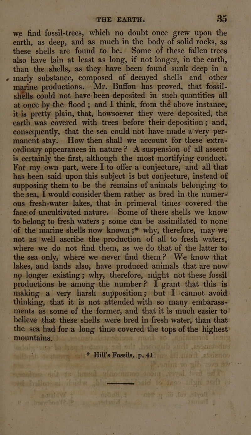 ) we find fossil-trees, which no doubt once grew upon the earth, as deep, and as much in the body of solid rocks, as these shells are found to be. Some of these fallen trees also have lain at least as long, if not longer, in the earth, than the shells, as they have been found sunk deep in a marly substance, composed of decayed shells and_ other marine productions. Mr. Buffon has proved, that fossil- shells, could not have been deposited in such quantities: all at once by the flood ; and I think, from thé above instance; it is pretty plain, that, howsoever they were deposited, the earth was covered with trees before their deposition ; and, consequently, that the sea could not have made a‘very per- manent stay. How then shall we account for these extra- ordinary appearances in nature? A suspension of all assent is certainly the first, although the most mortifying conduct. For my own part, were I to offer a conjecture, and all that has been said’ upon this subject is but conjecture, instead of supposing them to be the remains of animals belonging to, the sea, 1 would: consider them rather as bred in the numer- face of uncultivated. nature. Some of these shells we know to belong to fresh waters ; some can be assimilated to none not as well ascribe the production of all to fresh waters, where we do not find them, as we do that of the latter to: the sea only, where we never find them? We know that lakes, and lands also, have produced animals that are now no longer existing ; why, therefore, might not these fossil productions be among the number? I grant that this is making a very harsh supposition; but I cannot avoid: thinking, that it is not attended with so many embarass- believe that these shells were bred in fresh water, than that the sea had fora long time covered the tops of the highest’ yori Hill's Fossils, peal.