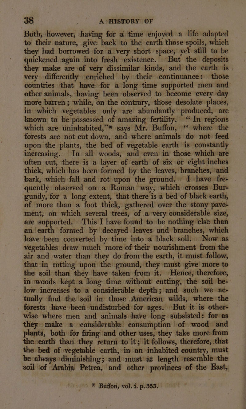 Both, however, having for a time enjoyed a life adapted to their nature, give back to the earth those spoils, which they had borrowed for a very short space, yet still to be quickened again into fresh existence. But the deposits they make are of very dissimilar kinds, and the earth ‘is . very differently enriched by their ‘continuance: those countries that have: for a long time supported men and other animals, having been ‘observed to become every day more barren ; while, on the contrary, those desolate places, in which vegetables only are abundantly produced, are known to be'possessed of amazing fertility. ‘In regions which are uninhabited,”’* says Mr. Buffon, ‘‘ where the forests are not cut down, and where animals do not feed upon the plants, ‘the bed of vegetable earth is constantly increasing. In all woods, and even in those which are often cut, there is a layer of earth of six or eight inches thick, which has been formed by the leaves, branches, ‘and bark, which fall and rot upon the ground. » I ‘have fre- quently observed on a Roman way, which crosses Bur- gundy, for a long extent, that there is a bed of black earth, of more than a foot thick, gathered over the stony pave- ment, on which several trees, of a very considerable size, are supported. This I have found to ‘be nothing else than an‘earth formed by decayed leaves and branches, which have been converted by time into a black soil. | Now as vegetables draw much more of their nourishment from the air and water than they do fromthe earth, it must follow, that in rotting upon the ground, they must give more to the soil than they ‘have taken from it. Hence, therefore, in ‘woods ‘kept a long time without cutting, the soil be- low increases to ‘a considerable depth; and such we ac- tually find the soil ‘in those American wilds, where the forests: have been undisturbed for ages. But it is other- wise where men and animals have long: subsisted: for as they make a considerable consumption of wood and plants, both for firing and other ‘uses, they take more from the«earth than ‘they return ‘to it; it follows, therefore, that the bed of vegetable earth,’ in an inhabited country, must becalways ‘diminishing; and: must’ at length ‘resemble the soil ‘of ‘Arabia Petrea, and other provinces of the East, * Buffon, vol. i. p,. 353.