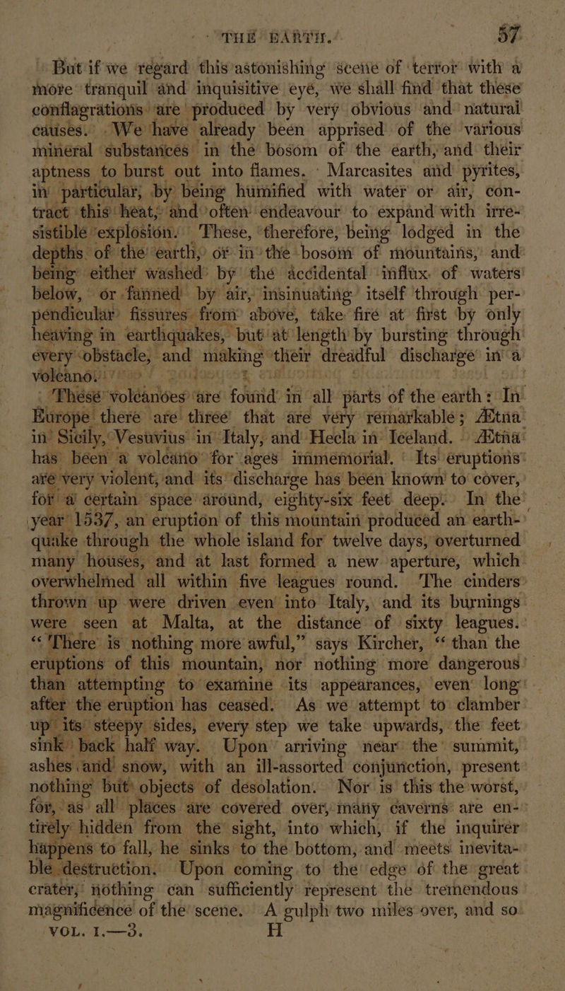 But if we regard this astonishing sceiie of ‘terfor with a conflagrations: are produced by very obvious and natural cauises. We ‘have already been apprised of the various minéral substarices in the bosom of the éarth, and their aptness _ to burst out into flames, - Marcasites and pyrites, in! particular, by being humified with water or air, con- tract this heat; and often’ endeavour to expand with irre: sistible | ‘explosion. These, ‘theréfore, being lodged in the depths. of the earth, of in’ the bosom of mountains,’ and being: either washed: by the accidental influx of waters below, or fanned by air, insinuating itself through per- pendicular’ fissures: from above, take firé at first by only voleano. aré very violent, and its’ discharge has been known’ to cover, quake through the whole island for twelve days, overturned “There is nothing more awful,” says Kircher, ‘ than the after the eruption has ceased. As we attempt to clamber up’ its: steepy sides, every step we take upwards, the feet ashes arid snow, with an ill-assorted conjunction, present nothing but’ objects of desolation. Nor is’ this the worst, a happens to fall, he sinks to the bottom, and meets. inevita- ble. destruction. Upon coming. to the’ edge of the great crater, nothing can sufficiently represent the tremendous magnificence of the: scene. A gulpli two miles over, and so VOL. I1.—3.