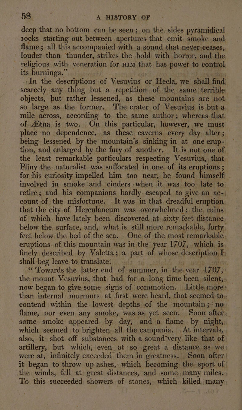 iy). eae A HISTORY OF deep that no bottom can be seen; on the, sides pyramidical 1ocks starting out between apertures that emit smoke.and. flame ; all this accompanied with. a, sound that never.ceases, leases than ‘thunder, strikes the. bold with horror, and the ~ religious with veneration for Him that has power to control, its burnings.” | ‘In the descriptions! as Vos | or Hecla, we. “shied, find: scarcely any thing but a_ repetition of. the same terrible objects, but rather lessened, as these mountains are not so large as the former. The crater of Vesuvius is but a. mile across, according to the same author; whereas that of Aitna is two. Qn this particular, however, we must place no dependence, as these caverns every day alter ; being lessened by the mountain’s sinking in at one erup- tion, and enlarged by the fury of another. It is not one of the least remarkable particulars respecting Vesuvius, , that Pliny the naturalist was suffocated in one of its eruptions ; : for his curiosity impelled him too near, he found himself . involved in smoke and. cinders when it was too. late to retire; and his companions hardly escaped to give an ac-| count of the misfortune. It was in that dreadful eruption that the city.of Herculaneum was overwhelmed; the. ruins’ of which. have lately been discovered. at. sixty feet distance. below the surface, and, what is still more remarkable, forty. feet below the bed of the sea. One of the most remarkable. eruptions, of this mountain was in the year 1/07, which. is finely described by Valetta; a pars 0 of whose description i shall beg leave to translate: | © Towards the latter end of summer, in the. year. 17 O7,- the mount Vesuvius, that. had for a long time been silent, now began to give some signs of commotion. | Little more * than internal murmurs at first were heard, that seemed to.. contend within the lowest depths..of the mountain ;; no. flame, nor even any smoke, was as yet seen. Soon after» some smoke appeared. by day, and a flame. by night,, which seemed to brighten: all the campania. At intervals, also, it shot off substances, with a sound‘very like that of artillery, but which, even at so great a distance as we | were at, infinitely exceeded them in greatness. Soon after,’ it began to throw up ashes, which becoming the. sport of ‘the winds, fell at great distances, and some many miles... To this sueceeded showers of stones, which. killed, many