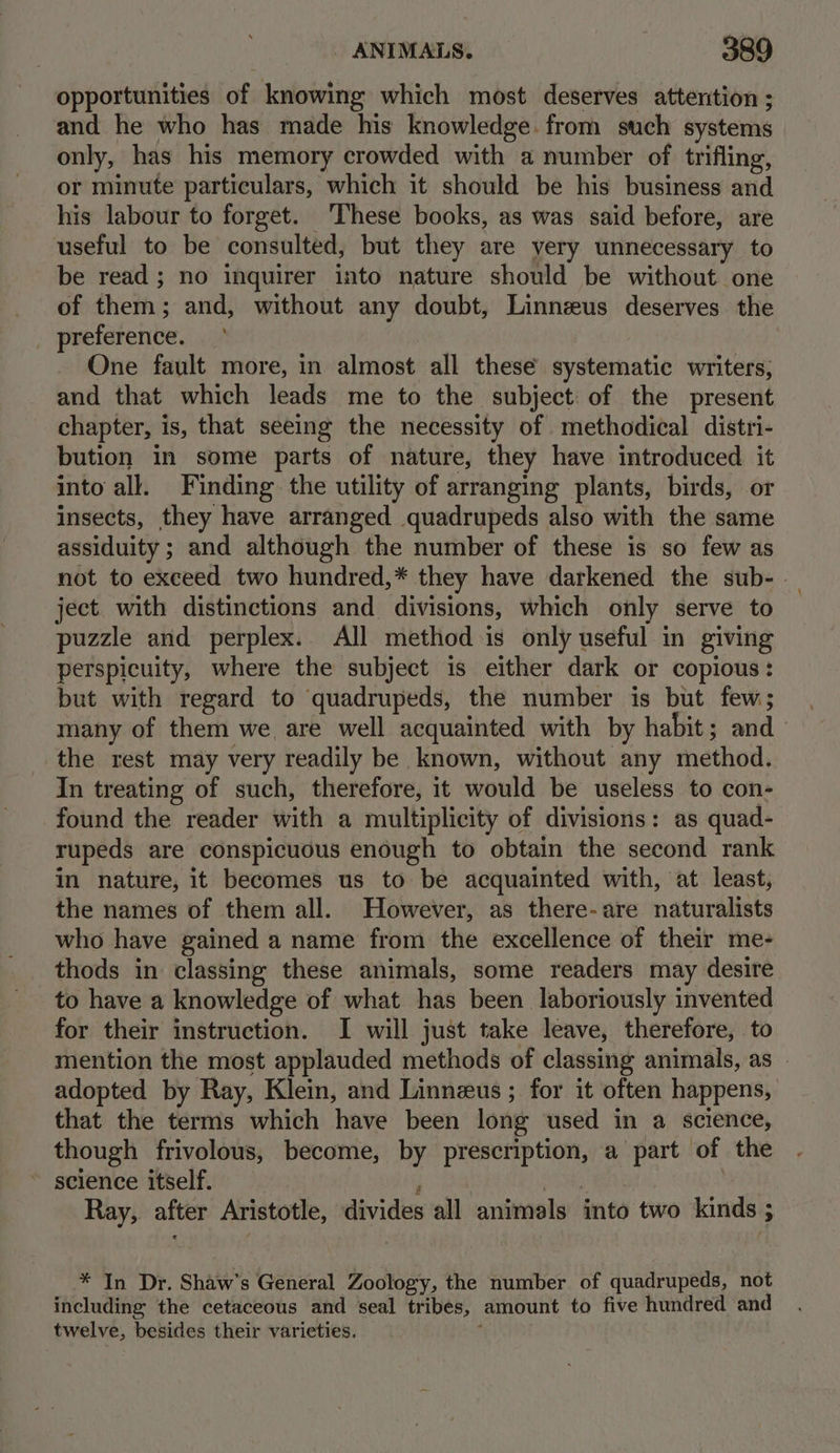 opportunities of knowing which most deserves atterition ; and he who has made his knowledge. from such systems only, has his memory crowded with a number of trifling, or minute particulars, which it should be his business and his labour to forget. These books, as was said before, are useful to be consulted, but they are very unnecessary to be read; no inquirer into nature should be without one of them; and, without any doubt, Linnzeus deserves the _ preference. One fault more, in almost all these systematic writers, and that which leads me to the subject: of the present chapter, is, that seeing the necessity of methodical distri- bution in some parts of nature, they have introduced it into all. Finding the utility of arranging plants, birds, or insects, they have arranged quadrupeds also with the same assiduity ; and although the number of these is so few as not to exceed two hundred,* they have darkened the sub- . ject with distinctions and divisions, which only serve to puzzle and perplex.. All method is only useful in giving perspicuity, where the subject is either dark or copious: but with regard to quadrupeds, the number is but few; many of them we are well acquainted with by habit; and the rest may very readily be known, without any method. In treating of such, therefore, it would be useless to con- found the reader with a multiplicity of divisions: as quad- rupeds are conspicuous enough to obtain the second rank in nature, it becomes us to be acquainted with, at least, the names of them all. However, as there-are naturalists who have gained a name from the excellence of their me- thods in classing these animals, some readers may desire to have a knowledge of what has been laboriously invented for their instruction. I will just take leave, therefore, to mention the most applauded methods of classing animals, as — adopted by Ray, Klein, and Linnzus ; for it often happens, that the terms which have been long used in a science, though frivolous, become, by prescription, a part of the ~ seience itself. : SS Soke Ray, after Aristotle, divides all animals into two kinds ; * In Dr. Shaw’s General Zoology, the number of quadrupeds, not including the cetaceous and seal tribes, amount to five hundred and twelve, besides their varieties.