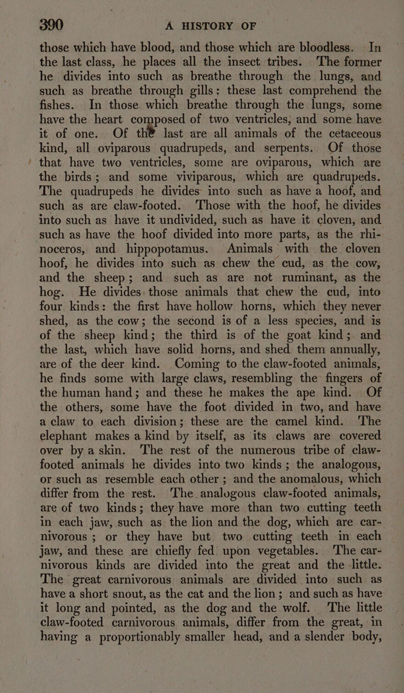 “= those which have blood, and those which are bloodless. In the last class, he places all the insect tribes. The former he divides into such as breathe through the lungs, and such as breathe through gills: these last comprehend the fishes. In those which breathe through the lungs, some have the heart composed of two ventricles; and some have it of one. Of th® last are all animals of the cetaceous kind, all oviparous quadrupeds, and serpents. Of those that have two ventricles, some are oviparous, which are the birds; and some viviparous, which are quadrupeds. The quadrupeds he divides into such as have a hoof, and such as are claw-footed.. Those with the hoof, he divides into such as have it undivided, such as have it cloven, and noceros, and hippopotamus. Animals with the cloven hoof, he divides into such as chew the cud, as the cow, — and the sheep; and such as are not ruminant, as the hog. He divides: those animals that chew the cud, mto four kinds: the first have hollow horns, which they never shed, as the cow; the second is of a less species, and is of the sheep kind; the third is of the goat kind;. and the last, which have solid horns, and shed them annually, are of the deer kind. Coming to the claw-footed animals, he finds some with large claws, resembling the fingers of | the human hand; and these he makes the ape kind. Of the others, some have the foot divided. in two, and have a claw to each division; these are the camel kind. ‘The elephant makes a kind by itself, as its claws are covered over by askin. ‘The rest of the numerous tribe of claw- footed animals he divides into two kinds; the analogous, or such as resemble each other ; and the anomalous, which differ from the rest. The. analogous claw-footed animals, are of two kinds; they have more than two cutting teeth in each jaw, such as the lion and the dog, which are car- nivorous ; or they have but two cutting teeth in each jaw, and these are chiefly fed upon vegetables. The car- nivorous kinds are divided into the great and the little. The great carnivorous animals are divided into such as have a short snout, as the cat and the lion; and such as have it long and pointed, as the dog and the wolf. ‘The little claw-footed carnivorous animals, differ from the great, in having a PrOpOR nen BON smaller head, and a slender body,