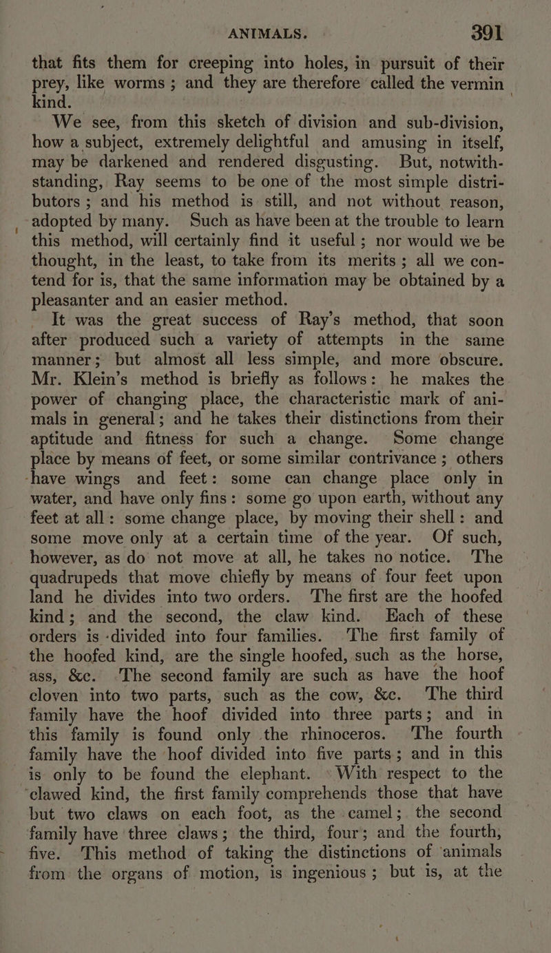 that fits them for creeping into holes, in pursuit of their eck like worms ; and they are therefore called the vermin ; ind. | We see, from this sketch of division and sub-division, how a subject, extremely delightful and amusing in itself, may be darkened and rendered disgusting. But, notwith- standing, Ray seems to be one of the most simple distri- butors ; and his method is: still, and not without reason, adopted by many. Such as have been at the trouble to learn this method, will certainly find it useful ; nor would we be thought, in the least, to take from its merits; all we con- tend for is, that the same information may be obtained by a pleasanter and an easier method. It was the great success of Ray’s method, that soon after produced such a variety of attempts in the same manner; but almost all less simple, and more obscure. Mr. Klein’s method is briefly as follows: he makes the power of changing place, the characteristic mark of ani- mals in general; and he takes their distinctions from their aptitude and fitness for such a change. Some change place by means of feet, or some similar contrivance ; others -have wings and feet: some can change place only in water, and have only fins: some go upon earth, without any feet at all: some change place, by moving their shell: and some move only at a certain time of the year. Of such, however, as do’ not move at all, he takes no notice. The quadrupeds that move chiefly by means of four feet upon land he divides into two orders. The first are the hoofed kind; and the second, the claw kind. Each of these orders is -divided into four families. The first family of the hoofed kind, are the single hoofed, such as the horse, ass, &amp;c. ©The second family are such as have the hoof cloven into two parts, such as the cow, &amp;c. ‘The third family have the hoof divided into three parts; and in this family is found only the rhinoceros. ‘The fourth family have the ‘hoof divided into five parts; and in this is only to be found the elephant. » With respect to the ‘clawed kind, the first family comprehends those that have but two claws on each foot, as the camel;. the second family have ‘three claws; the third, four; and the fourth, five. This method of taking the distinctions of ‘animals from the organs of motion, is ingenious; but is, at the