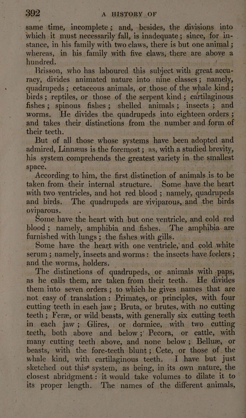 302... A. HISTORY OF ' same time, incomplete; and, -besides, the divisions into which it must necessarily fall, is inadequate 5 3 since,. for. in- stance, in his family with two claws, there is but one animal ; whereas, in his family with five claws, there are above a hundred. | we ee Brisson, who has laboured this subject ee great accu- racy, divides animated nature into nine classes; namel quadrupeds ; cetaceous animals, or those of the whale kind; birds ; reptiles, or those of the serpent kind ; cartilaginous fishes ; spinous fishes; shelled. animals; insects ; and worms. He divides the quadrupeds into eighteen orders ; and takes their distinctions from the number and form of their teeth. But of all those whose systems have been aifncad and -admired, Linneeus is the foremost ; as, with a studied brevity, his system comprehends the greatest variety in the smallest space. According to him, the first distinction of animals is to be taken from their internal structure. Some have the heart with two ventricles, and hot red blood ; namely, quadrupeds and birds. ‘The quadrupeds are viviparous, and the birds oviparous. Some have the heart with but one . ventr icle, and cold red blood ; namely, amphibia and fishes. The -amphibia, are furnished with lungs ; the fishes with gills. _ Some have the heart with one ventricle, and. cold ey serum; namely, insects and. worms: the insects have. feelers ; os and the worms, holders. _ The distinctions of quadrupeds, or ee with . paps) as he calls them, are taken from their teeth. He divides them into seven orders ; to which he gives names that are “not easy of translation: Primates, or principles, with four cutting teeth in each jaw; Bruta, or brutes, with no cutting teeth; Fer, or wild)beasts, with generally six cutting teeth in each jaw; Glires, or dormice, with two cutting - teeth, both above and_ below ;' Pecora,. or cattle, with many cutting teeth above, and none below; Bellue, or beasts, with the fore-teeth blunt; Cete, or those of the whale kind, with cartilaginous Lacks I have but just sketched out this* system, as being, in its own nature, the closest abridgment: it would take volumes to dilate it to its proper length. The names of the different animals,
