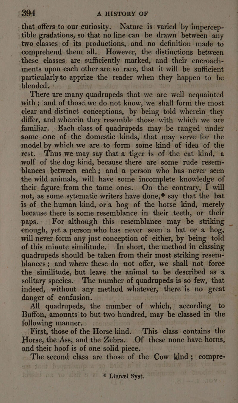that offers to our curiosity. Nature is’ varied by impercep- tible gradations, so that no line can be drawn between any two classes of its productions, and no definition made to comprehend them all. However, the distinctions between these classes. are sufficiently marked, and their encroach- ‘ments upon each other.are so rare, that it will be sufficient particularly to Apprine the reader when they happen to be blended. : There are many fcsarinipegh that we are well acquainted with ; and of those we do not know, we shall form the most clear and distinct conceptions, by being told wherein they differ, and wherein they resemble those with which we are familiar. . Each class.of quadrupeds may be ranged under some one of the domestic kinds, that may serve for the amodel by which we are to. form: some kind of idea of the rest. Thus we may say that a tiger is of the cat kind, a wolf of the dog kind, because there are some rude resem- blances between each; and a person who has never seen the wild animals, will. have some incomplete knowledge of their figure from the tame ones. On the contrary, I will not, as some sytematic writers have done,* say that the bat is of the human kind, ora hog of the horse kind, merely because there is some resemblance in their teeth, or their paps.- For although this resemblance may be stnking enough, yet a person who has never seen a bat or a hog, will never form any just conception of either, by being told of this minute similitude. In short, the method in classing quadrupeds should be taken from their most striking resem- blances ; and where these do not offer, we shall not force the similitude, but leave. the animal to be described as a solitary species.. The number of quadrupeds is so few, that indeed, without any method whatever, there 1 is no great — danger of confusion. _ All quadrupeds, the number of which, according to Buffon, amounts to but two hundred, may be classed in the following manner.) GD) St ST ‘First, those of the Horse kind. 'This class’ contains the Tosse; AW Ass, and the Zebra.. Of these none have. horns, and their hoof is of one solid piece. . The second class are those of the Cow kind; compre- * Linnei Syst.