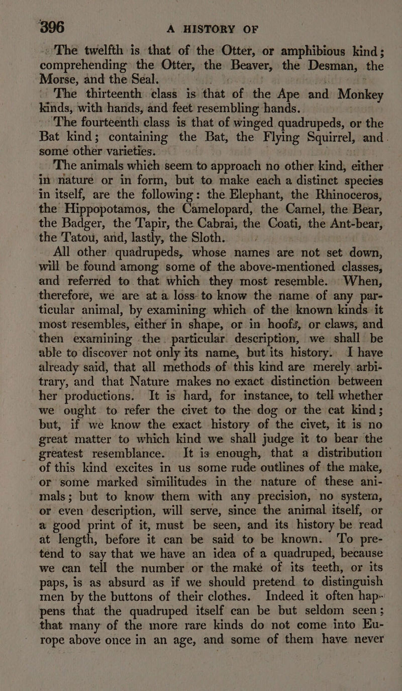 The twelfth is that of the Otter, or amphibious kind; comprehending the Otter, the avery the Desman, the Morse, and the Seal. , The thirteenth.tlask isi that, of the Ane and Monkey Kinds, with hands, and feet resembling hands. The fourteenth class is that of winged quadrupeds, or the Bat kind ; containing the Bat, the Flying Squirrel, and . somé other varieties. The animals which seem to approach no other kind, either in nature or in form, but to make each a distinct species in itself, are the following: the Elephant, the Rhinoceros, the Hippopotamos, the Camelopard, the Camel, the Bear, the Badger, the Tapir, the Cabrai, the Gat, the Ant-bear, the Tatou, and, lastly, the Sloth. All other. quadrupeds, whose names are not set down, will be found among some of the above-mentioned classes, and referred to that which they most resemble. _ When, therefore, we are ata loss-to know the name of any par- ticular animal, by examining: which of the known kinds it most resembles, either in shape, or in hoofs, or claws, and. then examining the. particular. description, we shall be able to discover not only its name, but its history. I have already said, that all methods of this kind are merely arbi- trary, and that Nature makes no exact distinction between her productions. It is hard, for instance, to tell whether we ought to refer the civet to the dog or the cat kind; but, if we know the exact. history of the civet, it is no great matter to which kind we shall judge it to bear the greatest resemblance. It is enough, that a distribution — of this kind excites in us some rude outlines of the make, or some marked similitudes in the nature of these ani- mals; but to know them with any precision, no system, or even: description, will serve, since the animal itself, or a good print of it, must be seen, and its history be read at length, before it can be said to be known. To pre- tend to say that we have an idea of a quadruped, because we can tell the number or the maké of its teeth, or its. paps, is as absurd as if we should pretend to distinguish men by the buttons of their clothes. Indeed it often hap- pens that the quadruped itself can be but seldom seen; that many of the more rare kinds do not come into Ku- rope above once in an age, and some of them have never