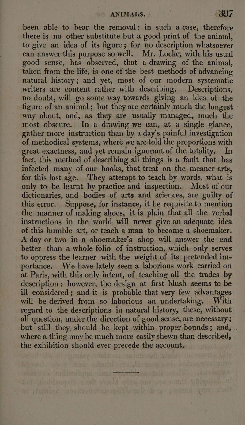 been able to bear. the removal: in such a case, therefore there is no other substitute but a good print of the animal, to give an idea of its figure; for no description whatsoever can answer this purpose so well. Mr. Locke; with his usual good sense, has observed, that a drawing of the animal, taken from the life, is one of the best methods of advancing natural. history; and yet, most of our modern systematic writers are content rather with describing. _ Descriptions, no doubt, will go some way towards giving an idea of the figure of an animal; but they are certainly much the longest — way about, and, as they are usually managed, much the most obscure.. In.a drawing we can, at a single glance, gather more instruction than. by a day’s painful investigation of methodical systems, where we are'told the proportions with great exactness, and yet remain ignorant of the totality. In fact, this method of describing all things is a fault that has infected many of our books, that treat on the meaner arts, for this last age. ‘They attempt to teach by words, what is only to be learnt by practice and inspection. Most of our dictionaries, and bodies of arts arid sciences, are guilty of this error.. Suppose, for instance, it be requisite to mention the manner of making shoes, it is plain that all the. verbal instructions in the world will never give an adequate idea of this humble art, or teach a man to become a shoemaker. A day or two in a shoemaker’s shop will answer the end better than a whole folio of instruction, which only serves to oppress the learner with the weight of its pretended im- portance. We have lately seen a laborious work carried on at Paris, with this only intent, of teaching all the trades. by description; however, the design at first blush seems to be ill considered ; and it is probable that very few advantages will be derived from so laborious an undertaking. With regard to the descriptions in natural history, these, without all question, under the direction of good sense, are necessary ; but still they. should be kept within proper bounds; and, | where a thing may be much more easily shewn than described, — the exhibition should ever precede the account.