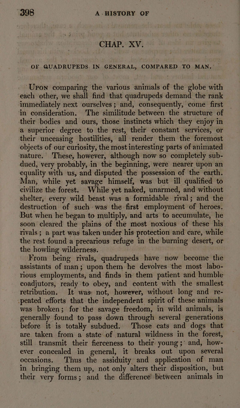 CHAP. XV. - OF QUADRUPEDS. IN GENERAL, COMPARED TO MAN. ~ ‘Upon comparing the various animals of the globe with ‘each other, we shall find that quadrupeds demand the rank ‘immediately next ourselves; and, consequently, come first in consideration. The similitude between the structure of their bodies and ours, those instincts which they enjoy in a superior degree to the rest, their constant services, or their unceasing hostilities, all render them the foremost objects of our curiosity, the most interesting parts of animated nature. ‘These, however, although now so completely sub- dued, very probably, in the beginning, were nearer upon an equality with us, and disputed the possession of the earth. Man, while yet savage himself, was but ill qualified to civilize the forest. While yet naked, unarmed, and without shelter, every wild beast was a formidable rival; and the destruction of such: was the first employment of heroes. But when he began to multiply, and arts to accumulate, he soon cleared the plains of the most noxious of these his tivals ; a part was taken under his protection and care, while ~ the rest found a precarious refuge in the burning desert, or the howling wilderness. From being rivals, quadrupeds have now become the assistants of man; upon them he devolves the most labo- rious employments, and finds in them patient and humble coadjutors, ready to obey, and content with the smallest retribution. It was: not, however, without long and _ re- .peated efforts that the independent spirit of these animals was broken; for the savage freedom, in wild animals, is generally found to pass down through several generations. before it is totady subdued. Those cats and dogs that are taken from a state of natural wildness in the forest, still transmit their fierceness to their young ;° and, how- ever concealed in general, it breaks out upon several occasions. Thus the assiduity and application of man in bringing them up, not only alters their disposition, but their very forms; and the difference’ between animals in