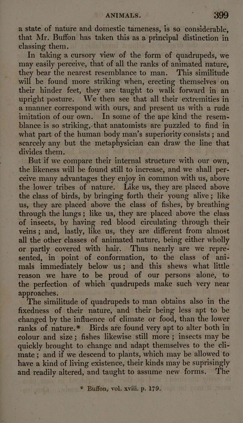 a state of nature and domestic tameness, is so considerable, that Mr. Buffon has taken this'as a principal distinction in classing them. . PALSY A In taking a cursory view of the form of quadrupeds, we may easily perceive, that of all the ranks of animated nature, they bear the nearest resemblance to man. ‘This similitude will be found more striking when, erecting themselves on their hinder feet, they are taught to walk forward in an - upright posture. We then see that all their extremities in a manner correspond with ours, and present us with a rude imitation of.our own. In some of the ape kind the resem- blance is so striking,-that anatomists are puzzled to find in what part of the human body man’s superiority consists ; and scarcely any but the metaphysician can draw the line that divides them. rej 19) , - But if we compare their internal structure with our own, the likeness will be found still to increase, and we shall per- ceive many advantages they enjoy in common with us, above the lower tribes of nature. Like us, they are placed above the class of birds, by bringing forth their young alive; like us, they are placed above the class of fishes, by breathing through the lungs; like us, they are placed above the class of insects, by having red blood circulating through their veins ; and, lastly, like us, they are different from almost all the other classes of animated nature, being either wholly or partly covered with hair. Thus nearly are we repre- sented, in point of conformation, to the class of ani- mals immediately below us; and this shews what little reason we have to be proud of our persons alone, to the perfection of which quadrupeds make such very near approaches. | The similitude of quadrupeds to man obtains also in the fixedness of their nature, and their being less apt to be changed by the influence of climate or food, than the lower ranks of nature.* Birds are found very apt to alter both in colour and size; fishes likewise still more ; insects may be quickly brought to change and adapt themselves to the cli- mate; and if we descend to plants, which may be allowed to have a kind of living existence, their kinds may be suprisingly and readily altered, and taught to assume new forms. ‘The * Buffon, vol, xviii. p. 179.