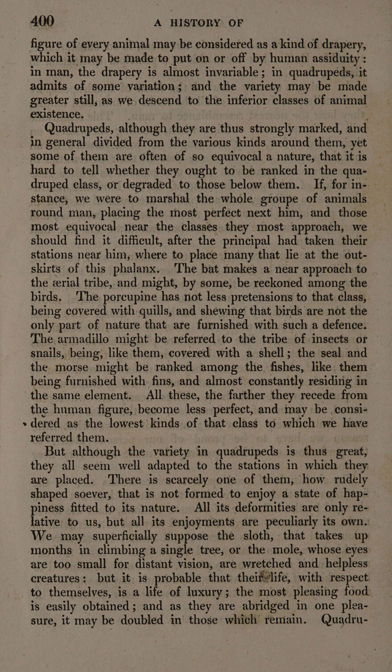 a figure of every animal may be considered as a kind of drapery, which it may be made to put on or off by human assiduity : in man, the drapery is almost invariable; in quadrupeds, it admits of some variation; and the variety may be made greater still, as we descend to the inferior classes of animal existence, Quadrupeds, although they are thus saaiaigy marked, and some of them are often of so equivocal a nature, that it is hard to tell whether they ought to be ranked in the qua- druped elass, or degraded to those below them. If, for in- - stance, we were to marshal the whole groupe of animals — round man, placing the most perfect next him, and those most equivocal near the classes they most approach, we should find it difficult, after the principal had taken their stations near him, where to place many that lie at the out- skirts of this phalanx. ‘The bat makes a near approach to ~ the rial tribe, and might, by some, be reckoned among the birds. ‘The porcupine has not less pretensions to that class, . being covered with quills, and shewing that birds are not the — only part of nature that are furnished with such a defence. The. armadillo might be referred to the tribe of insects or snails, being, like them, covered with a shell; the seal and the morse might be ranked among the fishes, like: them | being furnished with. fins, and almost constantly residing in the same element. All these, the farther they recede from | the human figure, become less perfect, and may be .consi- dered as the lowest kinds of that class to which we have referred them. But although the variety in quadrupeds is thus great, they all seem well adapted to the stations in which they are placed. There is scarcely one of them, how rudely shaped soever, that is not formed to enjoy a state of hap- piness fitted to its nature. All its deformities are only re- lative to us, but all its enjoyments are peculiarly its own. We may superficially suppose the sloth, that takes up months in climbing a single tree, or the mole, whose eyes are too small for distant vision, are wretched and. helpless: ee creatures: but it is probable that thei ‘life, with respect is easily obtained; and as they are abridged in one plea- sure, it may be doubled in those which remain. Quadru-—