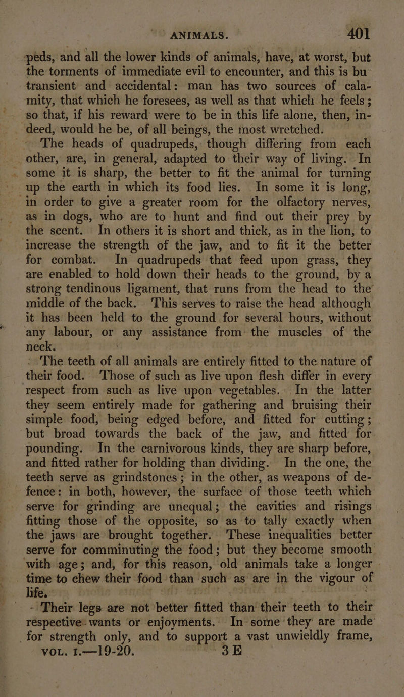 eds, and all the lower kinds of animals, have, at worst, but the torments of immediate evil to encounter, and this is bu: transient and accidental: man has two sources of cala- mity, that which he foresees, as well as that which. he feels ; so that, if his reward were to be in this life alone, then, in- deed, would he be, of all beings, the most wretched. The heads of quadrupeds, though differing from each other, are, in general, adapted to their way of living. In some it.is sharp, the better to fit the animal for turning up the earth in which its food lies. In some it is long, in order to give a greater room for the olfactory nerves, _ as in dogs, who are to hunt and find out their prey by the scent. In others it is short and thick, as in the lion, to increase the strength of the jaw, and to fit it the better for combat. In quadrupeds that feed upon grass, they are enabled to hold down their heads to the ground, by a strong tendinous ligament, that runs from the head to the’ middle of the back. ‘This serves to raise the head although it has been held to the ground for several hours, without any labour, or any assistance from: the muscles of the neck. : The teeth of al animals are entirely fitted to the nature of their food. ‘Those of such as live upon flesh differ in every respect from such as live upon vegetables. In the latter they seem entirely made for gathering and bruising their simple food, being edged before, and fitted for cutting ; but broad towards the back of the jaw, and fitted for pounding. In the carnivorous kinds, they are sharp before, and fitted rather for holding than dividing. In the one, the teeth serve as grindstones; in the other, as weapons of de- fence: in both, however, the surface of those teeth which serve for grinding are unequal; the cavities and risings fitting those of the opposite, so as to tally exactly when the jaws are brought together. ‘These inequalities better serve for comminuting the food; but they become smooth with age; and, for this reason, ‘old animals take a longer | time to chew their food. than | such as’ are in the vigour or life. + Their legs are not ‘better fitted ena their teeth to their réspective. wants or enjoyments. In some ‘they are made for strength only, and to support a vast unwieldly frame, VOL. 1.—19-20. 3E